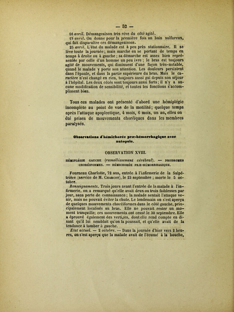 16 avril. Démangeaison très-vive du côté agité. 19 avril. On donne pour la première fois un bain sulfureux, qui fait disparaître ces démangeaisons. 25 avril. L’état du malade est à peu près stationnaire. Il se lève toute la journée ; mais marche en se portant de temps en temps à droite ou à gauche ; sa démarche est assez bien repré- sentée par celle d’un homme un peu ivre ; le bras est toujours agité de mouvements, qui diminuent d’une façon très-notable, quand le malade y porte son attention. Les douleurs persistent dans l’épaule, et dans la partie supérieure du bras. Mais le ca- ractère n’est changé en rien, toujours aussi gai depuis son séjour à l’hôpital. Les deux côtés sont toujours aussi forts; il n’y a au- cune modification de sensibilité, et toutes les fonctions s’accom- plissent bien. Tous ces malades ont présenté d’abord une hémiplégie incomplète au point de vue de la motilité; quelque temps après l’attaque apoplectique, 4 mois, 6 mois, un an, elles on été prises de mouvements choréiques dans les membres paralysés. Observation* d’hémichorée præ-héuiorrhagiqne avec autopsie. OBSERVATION XVIII. hémiplégie gauche [ramollissement cérébral). — prodromes CHORÉIFORMES. HÉMICHORÉE PRÆ-HÉMORRHAGIQUE. Fourneau Charlotte, T2 ans, entrée à l’infirmerie de la Salpé- trière (service de M. Charcot), le 23 septembre ; morte le 5 oc- tobre. Renseignements. Trois jours avant l’entrée de la malade à l’in- firmerie, on a remarqué qu’elle avait deux ou trois faiblesses par jour, sans perte de connaissance ; la malade sentait l’attaque ve- nir, mais ne pouvait éviter la chute. Le lendemain on s’est aperçu de quelques mouvements choréiformes dans le côté gauche, prin- cipalement localisés au bras. Elle ne pouvait rester un mo- ment tranquille; ces mouvements ont cessé le 30 septembre. Elle a éprouvé également des vertiges, dont elle rend compte en di- sant qu’il lui semblait qu’on la poussait, et qu’elle avait de la tendance à tomber à gauche. Etat actuel. — 2 octobre. — Dans la journée d’hier vers 2 heu- res, on s’est aperçu que la malade avait de l’écume à la bouche,