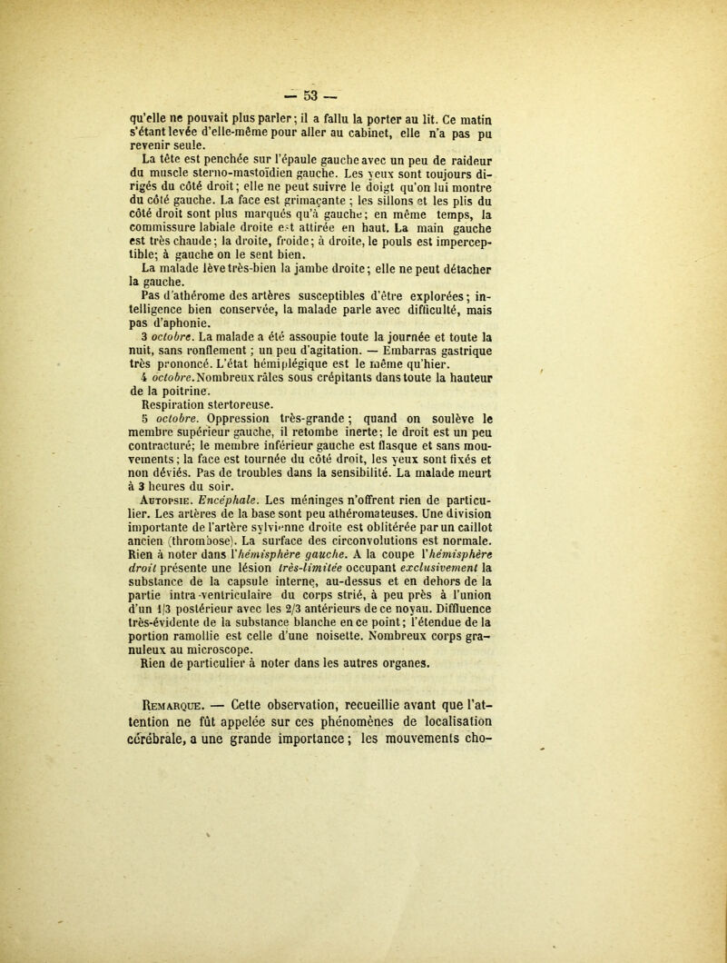 qu’elle ne pouvait plus parler; il a fallu la porter au lit. Ce matin s’étant levée d’elle-même pour aller au cabinet, elle n’a pas pu revenir seule. La tête est penchée sur l’épaule gauche avec un peu de raideur du muscle sterno-mastoïdien gauche. Les veux sont toujours di- rigés du côté droit; elle ne peut suivre le doigt qu’on lui montre du côté gauche. La face est grimaçante ; les sillons et les plis du côté droit sont plus marqués qu’à gauche; en même temps, la commissure labiale droite e?t attirée en haut. La main gauche est très chaude ; la droite, froide ; à droite, le pouls est impercep- tible; à gauche on le sent bien. La malade lève très-bien la jambe droite; elle ne peut détacher la gauche. Pas d’athérome des artères susceptibles d'être explorées; in- telligence bien conservée, la malade parle avec difficulté, mais pas d’aphonie. 3 octobre. La malade a été assoupie toute la journée et toute la nuit, sans ronflement ; un peu d’agitation. — Embarras gastrique très prononcé. L’état hémiplégique est le même qu’hier. 4 octobre. Nombreux râles sous crépitants dans toute la hauteur de la poitrine. Respiration stertoreuse. 5 octobre. Oppression très-grande ; quand on soulève le membre supérieur gauche, il retombe inerte; le droit est un peu contracturé; le membre inférieur gauche est flasque et sans mou- vements ; la face est tournée du côté droit, les yeux sont fixés et non déviés. Pas de troubles dans la sensibilité. La malade meurt à 3 heures du soir. Autopsie. Encéphale. Les méninges n’offrent rien de particu- lier. Les artères de la base sont peu athéromateuses. Une division importante de l’artère sylvienne droite est oblitérée par un caillot ancien (thrombose). La surface des circonvolutions est normale. Rien à noter dans l'hémisphère gauche. À la coupe Y hémisphère droit présente une lésion très-limitée occupant exclusivement la substance de la capsule interne, au-dessus et en dehors de la partie intra -ventriculaire du corps strié, à peu près à l’union d’un 1/3 postérieur avec les 2/3 antérieurs de ce noyau. Diffluence très-évidente de la substance blanche en ce point; l’étendue de la portion ramollie est celle d’une noisette. Nombreux corps gra- nuleux au microscope. Rien de particulier à noter dans les autres organes. Remarque. — Cette observation, recueillie avant que l’at- tention ne fût appelée sur ces phénomènes de localisation cérébrale, a une grande importance ; les mouvements cho-