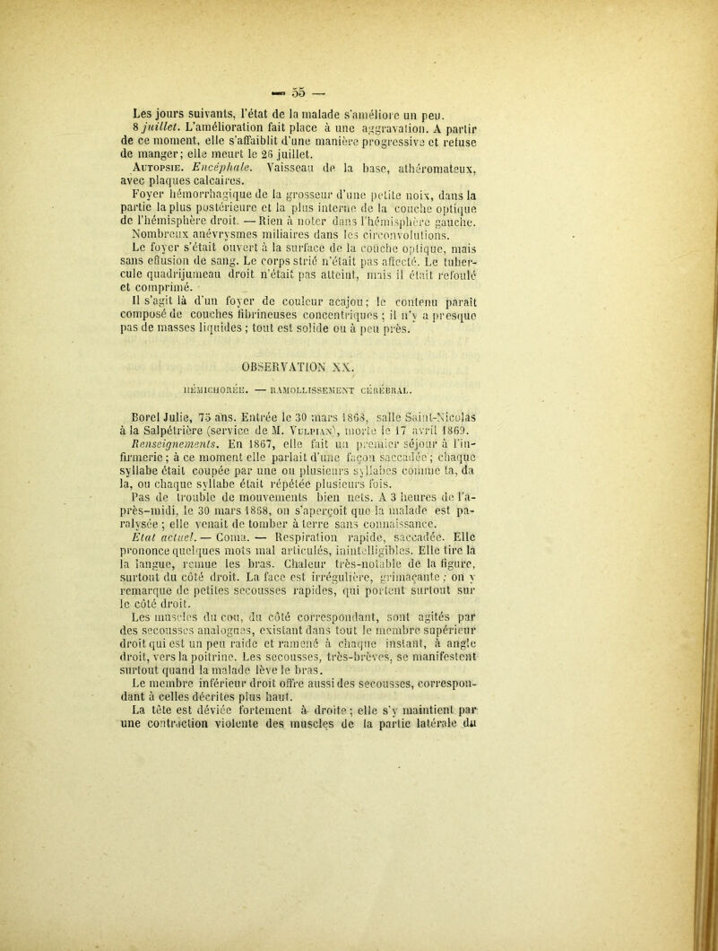 Les jours suivants, l’état de la malade s'améliore un peu. 8 juillet. L’amélioration fait place à une aggravation. A partir de ce moment, elle s’affaiblit d’une manière progressive et refuse de manger; elle meurt le 28 juillet. Autopsie. Encéphale. Vaisseau de la base, athéromateux, avec plaques calcaires. Foyer hémorrhagique de la grosseur d’une petite noix, dans la partie la plus postérieure et la plus interne de la couche optique de l’hémisphère droit. — Rien à noter dans l’hémisphère gauche. Nombreux anévrysmes miliaires dans les circonvolutions. Le foyer s’était ouvert à la surface de la couche optique, mais sans effusion de sang. Le corps strié n’était pas affecté. Le tuber- cule quadrijumeau droit n’était pas atteint, mais il était refoulé et comprimé. Il s’agit là d’un foyer de couleur acajou; le contenu paraît composé de couches fibrineuses concentriques; il n’y a presque pas de masses liquides ; tout est solide ou à peu près. OBSERVATION XX. ÎIÉMICHORÉË. — RAMOLLISSEMENT CEREBRAL. Borel Julie, 73 ans. Entrée le 30 mars 1863, salle Saint-Nicolas à la Salpétrière (service de M. Vulpian), morte le 17 avril 1869. Renseignements. En 1867, elle fait un premier séjour à l'in- firmerie; à ce moment elle parlait d’une façon saccadée; chaque syllabe était coupée par une ou plusieurs syllabes comme fa, da la, ou chaque syllabe était répétée plusieurs fois. Pas de trouble de mouvements bien nets. A 3 heures de l’a- près-midi, le 30 mars 1858, on s’aperçoit que la malade est pa- ralysée ; elle venait de tomber à terre sans connaissance. Etat actuel. — Coma.— Respiration rapide, saccadée. Elle prononce quelques mots mal articulés, inintelligibles. Elle tire la la langue, remue les bras. Chaleur très-notable ue la figure, surtout du côté droit. La face est irrégulière, grimaçante ; on y remarque de petites secousses rapides, qui portent surtout sur le côté droit. Les muscles du cou, du côté correspondant, sont agités par des secousses analogues, existant dans tout le membre supérieur droit qui est un peu raide et ramené à chaque instant, à angle droit, vers la poitrine. Les secousses, très-brèves, se manifestent surtout quand la malade lève le bras. Le membre inférieur droit offre aussi des secousses, correspon- dant à celles décrites plus haut. La tête est déviée fortement à droite; elle s’y maintient par une contraction violente des muscles de la partie latérale du