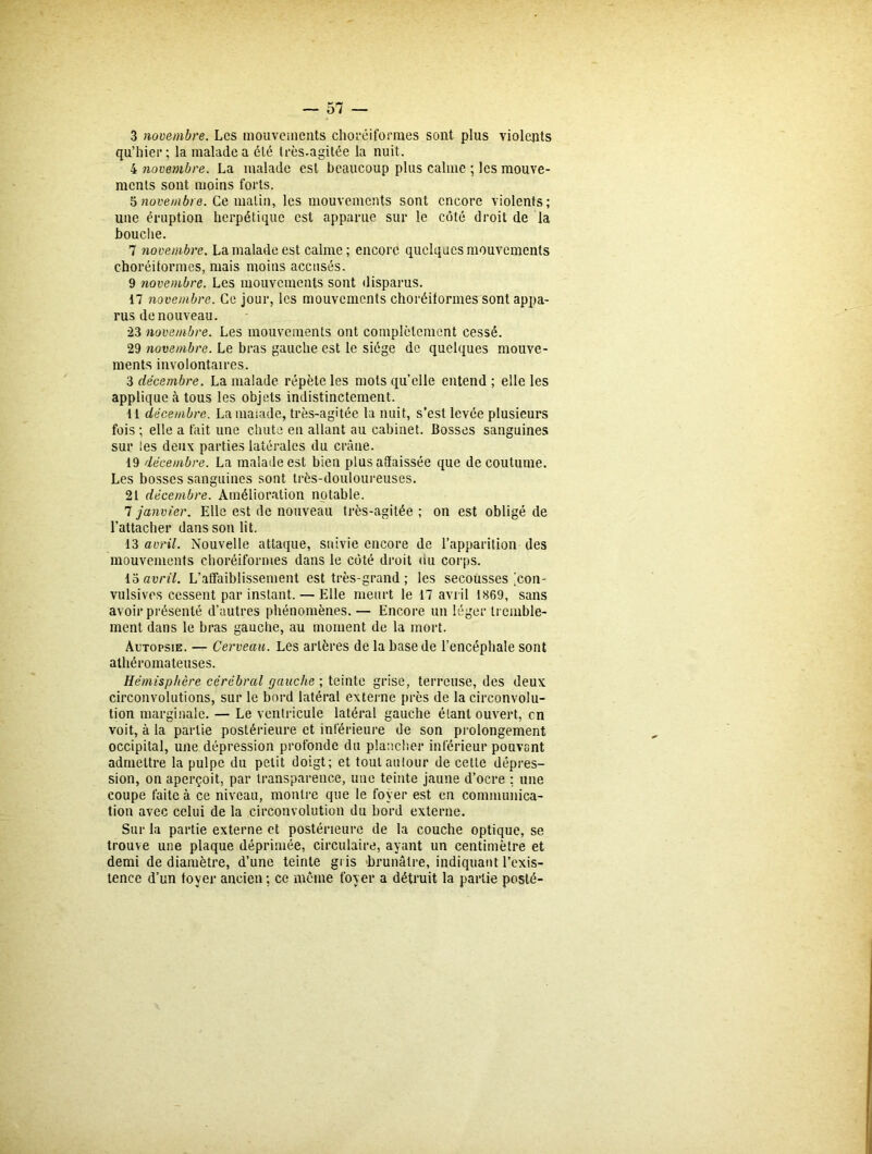 3 novembre. Les mouvements choréiformes sont plus violents qu’hier ; la malade a été très.agitée la nuit. 4 novembre. La malade est beaucoup plus calme ; les mouve- ments sont moins forts. 5 novembre. Ce matin, les mouvements sont encore violents; une éruption herpétique est apparue sur le côté droit de la bouche. 7 ?iovembre. La malade est calme; encore quelques mouvements choréiformes, mais moins accusés. 9 novembre. Les mouvements sont disparus. 17 novembre. Ce jour, les mouvements choréiformes sont appa- rus de nouveau. •23 novembre. Les mouvements ont complètement cessé. 29 novembre. Le bras gauche est le siège de quelques mouve- ments involontaires. 3 décembre. La malade répète les mots quelle entend ; elle les applique à tous les objets indistinctement. 11 décembre. La malade, très-agitée la nuit, s’est levée plusieurs fois ; elle a fait une chute en allant au cabinet. Bosses sanguines sur les deux parties latérales du crâne. 19 décembre. La malade est bien plus affaissée que de coutume. Les bosses sanguines sont très-douloureuses. 21 décembre. Amélioration notable. 7 janvier. Elle est de nouveau très-agitée ; on est obligé de l’attacher dans son lit. 13 avril. Nouvelle attaque, suivie encore de l’apparition des mouvements choréiformes dans le côté droit du corps. 13 avril. L’affaiblissement est très-grand ; les secousses ^con- vulsives cessent par instant. — Elle meurt le 17 avril 1869, sans avoir présenté d’autres phénomènes. — Encore un léger tremble- ment dans le bras gauche, au moment de la mort. Autopsie. — Cerveau. Les artères de la base de l’encéphale sont athéromateuses. Hémisphère cérébral (jauche ; teinte grise, terreuse, des deux circonvolutions, sur le bord latéral externe près de la circonvolu- tion marginale. — Le ventricule latéral gauche étant ouvert, en voit, à la partie postérieure et inférieure de son prolongement occipital, une dépression profonde du plancher inférieur pouvant admettre la pulpe du petit doigt; et tout autour de cette dépres- sion, on aperçoit, par transparence, une teinte jaune d’ocre : une coupe faite à ce niveau, montre que le foyer est en communica- tion avec celui de la circonvolution du bord externe. Sur la partie externe et postérieure de la couche optique, se trouve une plaque déprimée, circulaire, ayant un centimètre et demi de diamètre, d’une teinte gris brunâtre, indiquant l’exis- tence d’un foyer ancien ; ce même foyer a détruit la partie posté-