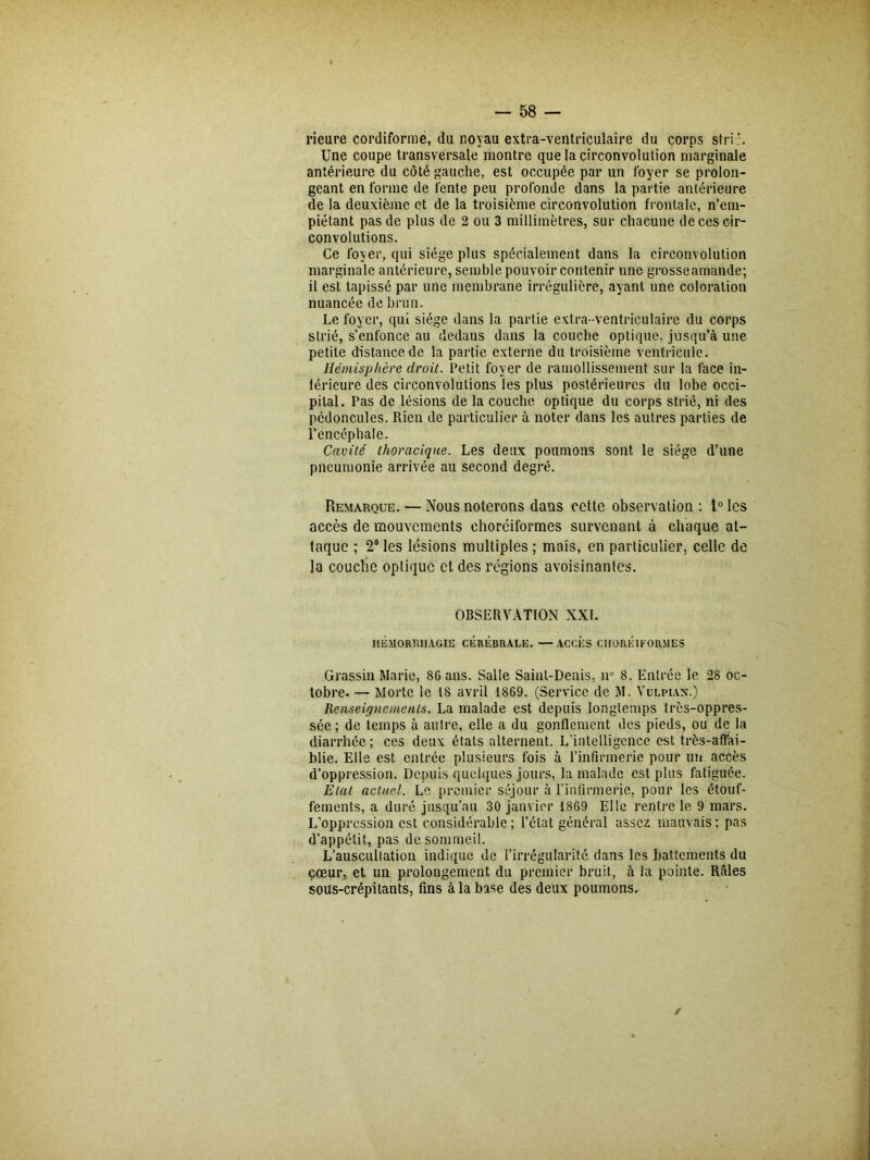 Heure cordiforme, du noyau extra-ventriculaire du corps strie. Une coupe transversale montre que la circonvolution marginale antérieure du côté gauche, est occupée par un foyer se prolon- geant en forme de fente peu profonde dans la partie antérieure de la deuxième et de la troisième circonvolution frontale, n’em- piétant pas de plus de 2 ou 3 millimètres, sur chacune de ces cir- convolutions. Ce foyer, qui siège plus spécialement dans la circonvolution marginale antérieure, semble pouvoir contenir une grosseamande; il est tapissé par une membrane irrégulière, ayant une coloration nuancée de brun. Le foyer, qui siège dans la partie extra-ventriculaire du corps strié, s’enfonce au dedans dans la couche optique, jusqu’à une petite distance de la partie externe du troisième ventricule. Hémisphère droit. Petit foyer de ramollissement sur la face in- térieure des circonvolutions les plus postérieures du lobe occi- pital. Pas de lésions de la couche optique du corps strié, ni des pédoncules. Rien de particulier à noter dans les autres parties de l’encéphale. Cavité thoracique. Les deux poumons sont le siège d’une pneumonie arrivée au second degré. Remarque. — Nous noterons dans cette observation : 1° les accès de mouvements ehoréiformes survenant à chaque at- taque ; 2° les lésions multiples ; mais, en particulier, celle de la couche optique et des régions avoisinantes. OBSERVATION XXL HEMORRHAGIE CÉRÉBRALE. —ACCES CHORK1FORMES Grassin Marie, SG ans. Salle Saint-Denis, n° 8. Entrée le 28 oc- tobre. — Morte le 1S avril 1869. (Service de M. Vulpian.) Renseignements. La malade est depuis longtemps très-oppres- sée ; de temps à autre, elle a du gonflement des pieds, ou de la diarrhée; ces deux étals alternent. L'intelligence est très-affai- blie. Elis est entrée plusieurs fois à l’infirmerie pour un accès d’oppression. Depuis quelques jours, la malade est plus fatiguée. Etat actuel. Le premier séjour à l'infirmerie, pour les étouf- fements, a duré jusqu’au 30 janvier 18G9 Elle rentre le 9 mars. L’oppression est considérable; l’état général assez mauvais; pas d’appétit, pas de sommeil. L’auscultation indique de l’irrégularité dans les battements du cœur, et un prolongement du premier bruit, à la pointe. Râles sous-crépitants, fins à la base des deux poumons. /