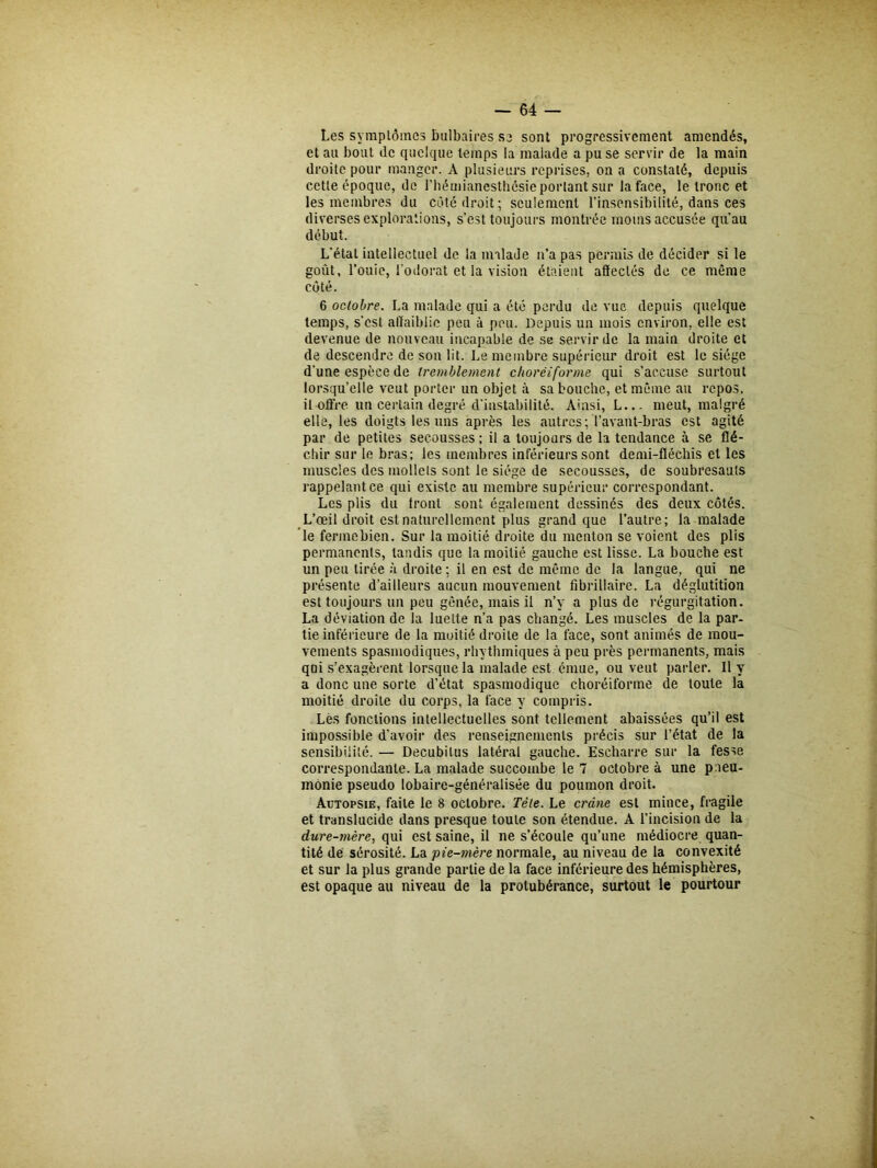 Les symplômes bulbaires se sont progressivement amendés, et an bout de quelque temps la malade a pu se servir de la main droite pour manger. A plusieurs reprises, on a constaté, depuis cette époque, de l'hémianesthésie portant sur la face, le tronc et les membres du côté droit; seulement l’insensibilité, dans ces diverses explorations, s’est toujours montrée moins accusée qu’au début. L’étal intellectuel de la malade n’a pas permis de décider si le goût, l’ouie, l’odorat et la vision étaient affectés de ce même côté. 6 octobre. La malade qui a été perdu de vue depuis quelque temps, s’est affaiblie peu à peu. Depuis un mois environ, elle est devenue de nouveau incapable de se servir de la main droite et de descendre de son lit. Le membre supérieur droit est le siège d’une espèce de tremblement chorëiforme qui s’accuse surtout lorsqu’elle veut porter un objet à sa bouche, et même au repos, il offre un certain degré d’instabilité. Ainsi, L... meut, malgré elle, les doigts les uns après les autres; l’avant-bras est agité par de petites secousses ; il a toujours de la tendance à se flé- chir sur le bras; les membres inférieurs sont demi-fléchis et les muscles des mollets sont le siège de secousses, de soubresauts rappelant ce qui existe au membre supérieur correspondant. Les plis du Iront sont également dessinés des deux côtés. L’œil droit est naturellement plus grand que l’autre; la malade le fermebien. Sur la moitié droite du menton se voient des plis permanents, tandis que la moitié gauche est lisse. La bouche est un peu tirée à droite ; il en est de même de la langue, qui ne présente d’ailleurs aucun mouvement fibrillaire. La déglutition est toujours un peu gênée, mais il n’y a plus de régurgitation. La déviation de la luette n’a pas changé. Les muscles de la par- tie inférieure de la moitié droite de la face, sont animés de mou- vements spasmodiques, rhythmiques à peu près permanents, mais qoi s’exagèrent lorsque la malade est émue, ou veut parler. Il y a donc une sorte d’état spasmodique choréiforme de toute la moitié droite du corps, la face y compris. Lès fonctions intellectuelles sont tellement abaissées qu’il est impossible d'avoir des renseignements précis sur l’état de la sensibilité. — Decubilus latéral gauche. Eseharre sur la fesse correspondante. La malade succombe le 7 octobre à une paeu- inonie pseudo lobaire-généralisée du poumon droit. Autopsie, faite le 8 octobre. Tête. Le crâne est mince, fragile et translucide dans presque toute son étendue. A l’incision de la dure-mère, qui est saine, il ne s’écoule qu’une médiocre quan- tité de sérosité. La pie-mère normale, au niveau de la convexité et sur la plus grande partie de la face inférieure des hémisphères, est opaque au niveau de la protubérance, surtout le pourtour