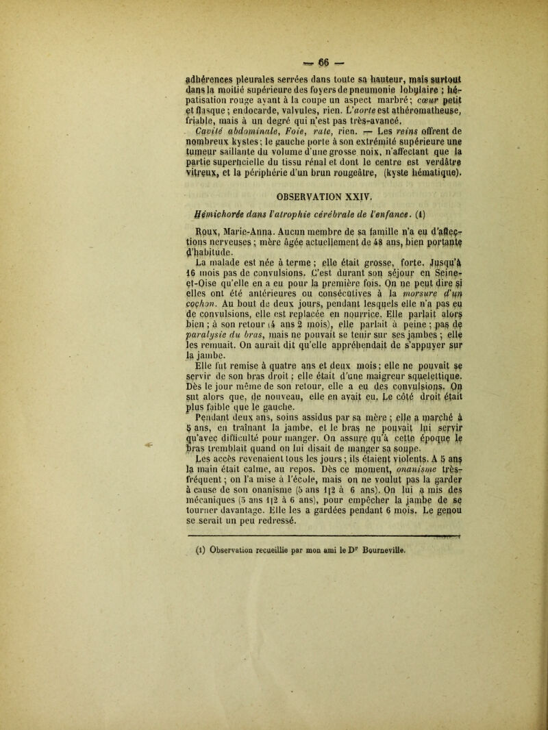 adhérences pleurales serrées dans toute sa hauteur, mais surtout dans la moitié supérieure des foyers de pneumonie lobylaire ; hé- patisation rouge ayant à la coupe un aspect marbré ; cœur petit et flasque; endocarde, valvules, rien. V aorte est athéromatheuse, friable, mais à un degré qui n’est pas très-avancé. Cavité abdominale, Foie, rate, rien. — Les reins offrent de nombreux kystes ; le gauche porte à son extrémité supérieure une tumeur saillante du volume d’une grosse noix, n’affectant que la partie superficielle du tissu rénal et dont le centre est verdâtr# vitreux, et la périphérie d’un brun rougeâtre, (kyste hématique). OBSERVATION XXIV. tlémichorée dans l’atrophie cérébrale de l’enfance. (1) Roux, Marie-Anna. Aucun membre de sa famille n’a eu d’afleç- tions nerveuses ; mère âgée actuellement de 48 ans, bien portante d’habitude. La malade est née à terme; elle était grosse, forte. Jusqu’à 16 mois pas de convulsions. C’est durant son séjour en Seine- et-Qise qu’elle en a eu pour la première fois. On ne peut db'e si elles ont été antérieures ou consécutives à la morsure d’un cochon. Au bout de deux jours, pendant lesquels elle n’a pas eu de convulsions, elle est replacée en nourrice. Elle parlait alors bien ; à son retour (4 ans 2 mois), elle parlait à peine ; pas de paralysie du brus, mais ne pouvait se tenir sur ses jambes ; elle les remuait. On aurait dit qu’elle appréhendait de s’appuyer sur la jambe. Elle fut remise à quatre ans et deux mois; elle ne pouvait se servir de son bras droit ; elle était d’une maigreur squelettique. Dès le jour même de son retour, elle a eu des convulsions. On sut alors que, de nouveau, elle en avait eu. Le côté droit était plus faible que le gauche. Pendant deux ans, soins assidus par sa mère ; elle a marché à 5 ans, en traînant la jambe, et le bras ne pouvait lui servir qu’avec difficulté pour manger. On assure qu’à cette époque le bras tremblait quand on lui disail de manger sa soupe. Les accès revenaient tous les jours ; ils étaient violents. A 6 anç la main était calme, au repos. Dès ce moment, onanisme très- fréquent ; on l’a mise à l’école, mais on ne voulut pas la garder à cause de son onanisme (5 ans lj2 à 6 ans). On lui a mis des mécaniques (5 ans 1]2 à 6 ans), pour empêcher la jambe de se tourner davantage. Elle les a gardées pendant 6 mois. Le genou se serait un peu redressé. (l) Observation recueillie par mon ami le Dr Bourneville.