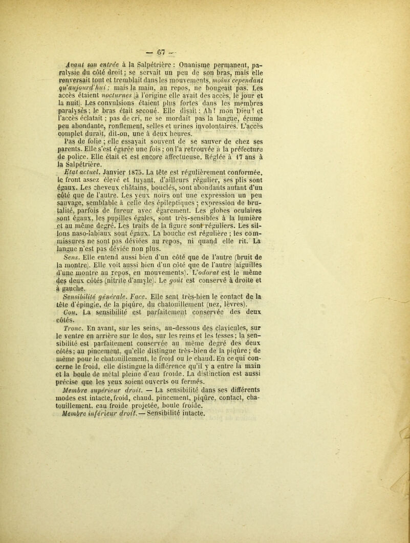 Avant son entrée à la Salpétrière : Onanisme permanent, pa- ralysie du côté droit; se servait un peu de son bras, mais elle renversait tout et tremblait dans les mouvements, moins cependant qu'aujourd’hui ; mais la main, au repos, ne bougeait pas. Les accès étaient nocturnes (à l’origine elle avait des accès, le jour et la nuit). Les convulsions étaient plus fortes dans les membres paralysés; le bras était secoué. Elle disait: Ah! mon Dieu! et l’accès éclatait ; pas de cri, ne se mordait pas la langue, écume peu abondante, ronflement, selles et urines involontaires. L’accès complet durait, dit-on, une à deux heures. Pas de folie ; elle essayait souvent de se sauver de chez ses parents. Elle s’est égarée une fois; on l’a retrouvée à la préfecture de police. Elle était et est encore affectueuse. Réglée à 17 ans à la Salpétrière. Etat actuel. Janvier 1875. La tête est régulièrement conformée, le front assez élevé et fuyant, d’ailleurs régulier, ses plis sont égaux. Les cheveux châtains, bouclés, sont abondants autant d’un côté que de l’autre. Les yeux noirs ont une expression un peu sauvage, semblable à celle des épileptiques ; expression de bru- talité, parfois de fureur avec égarement. Les globes oculaires sont égaux, les pupilles égales, sont très-sensibles à la lumière et au même degré. Les traits de la figure sont réguliers. Les sil- lons naso-labiaux sont égaux. La bouche est régulière ; les com- missures ne sont pas déviées au repos, ni quand elle rit. La langue n’est pas déviée non plus. Sens. Elle entend aussi bien d’un côté que de l’autre (bruit de la montre). Elle voit aussi bien d’un côté que de l’autre (aiguilles d’une montre au repos, en mouvements). L'odorat est le même fies deux côtés (nitrite d’amyle). Le goût est conservé à droite et à gauche. Sensibilité générale. Face. Elle sent très-bien le contact de la tête d’épingle, de la piqûre, du chatouillement (nez, lèvres). Cou. La sensibilité est parfaitement conservée des deux côtés. Tronc. En avant, sur les seins, au-dessous des clavicules, sur le ventre en arrière sur le dos, sur les reins et les fesses; la sen- sibilité est parfaitement conservée au même degré des deux côtés; au pincement, qu’elle distingue très-bien de la piqûre; de même pour le chatouillement, le froid ou le chaud. En ce qui con- cerne le froid, elle distingue la différence qu’il y a entre la main et la boule de métal pleine d’eau froide. La distinction est aussi précise que les yeux soient ouverts ou fermés. Membre supérieur droit. — La sensibilité dans ses différents modes est intacte, froid, chaud, pincement, piqûre, contact, cha- touillement, eau froide projetée, boule froide. Membre inférieur droit. — Sensibilité intacte.