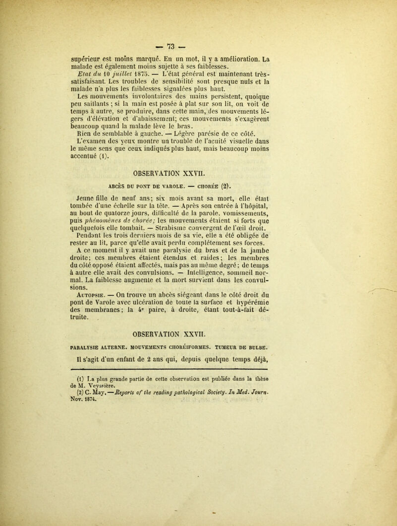 malade est également moins sujette à ses faiblesses. Etal du 10 juillet 1875. — L’état général est maintenant très- satisfaisant. Les troubles de sensibilité sont presque nuis et la malade n'a plus les faiblesses signalées plus haut. Les mouvements involontaires des mains persistent, quoique peu saillants ; si la main est posée à plat sur son lit, on voit de temps <à autre, se produire, dans cette main, des mouvements lé- gers d’élévation et d’abaissement; ces mouvements s’exagèrent beaucoup quand la malade lève le bras. Rien de semblable à gauche. — Légère parésie de ce côté. L’examen des yeux montre un trouble de l’acuité visuelle dans le même sens que ceux indiqués plus haut, mais beaucoup moins accentué (t). OBSERVATION XXVII. ABCÈS DU PONT DE VAROLE. — CHORÉE (2). Jeune fille de neuf ans; six mois avant sa mort, elle était tombée d’une échelle sur la tête. — Après son entrée à l’hôpital, au bout de quatorze jours, difficulté de la parole, vomissements, puis phénomènes de chorée; les mouvements étaient si forts que quelquefois elle tombait. — Strabisme convergent de l’œil droit. Pendant les trois derniers mois de sa vie, elle a été obligée de rester au lit, parce qu’elle avait perdu complètement ses forces. A ce moment il y avait une paralysie du bras et de la jambe droite; ces membres étaient étendus et raides; les membres du côté opposé étaient affectés, mais pas au même degré ; de temps à autre elle avait des convulsions. — Intelligence, sommeil nor- mal. La faiblesse augmente et la mort survient dans les convul- sions. Autopsie. — On trouve un abcès siégeant dans le côté droit du pont de Varole avec ulcération de toute la surface et hypérémie des membranes ; la 4e paire, à droite, étant tout-à-fait dé- truite. OBSERVATION XXVII. PARALYSIE ALTERNE. MOUVEMENTS CHOREIFORMES. TUMEUR DE BULBE. Il s’agit d’un enfant de 2 ans qui, depuis quelque temps déjà. (1) La plus grande partie de cette observation est publiée dans la tbèse de M. Veyssière. (2) C. May,—Reports of the reading pathological Society. In Med. Journ- Nov. 1874.