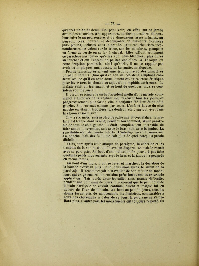 qu’après un an et detm. On peut voir, en effet, sur sa jambe droite des cicatrices très-apparentes, de forme ovalaire, de cou- leur cuivrée un peu sombre et de dimensions assez inégales, un peu enfoncées, pouvant se décomposer en plusieurs cicatrices plus petites, incluses dans la grande. D’autres cicatrices très- nombreuses, se voient sur le tronc, sur les membres, groupées en forme de cercle ou de 1er à cheval. Elles offrent seulement ce caractère particulier qu’elles sont plus blanches, plus dures au toucher et ont l’aspect de petites chéloïdes. A l’époque où cette éruption paraissait, ainsi qu’après, il ne se rappelle pas avoir eu ni plaques muqueuses, ni laryngite, ni alopécie. Peu de temps après survint une éruption avec des caractères un peu différents. Quoi qu’il en soit de ces deux éruptions con- sécutives, ce qu’il en reste actuellement est assez caractéristique pour lever tous les doutes au sujet d’une syphilis antérieure. Le malade subit un traitement et au bout de quelques mois se con- sidéra comme guéri. Il y a un an (cinq ans après l’accident uréthral), le malade com- mença à éprouver de la céphalalgie, revenant tous les jours, et progressivement plus forte ; elle a toujours été limitée au côté gauche. Elle revenait comme par accès. L’ouïe et la vue du côté gauche en étaient troublées. La douleur était surtout vive, dans la région susorbitaire. Il y a six mois, sans prodrome outre que la céphalalgie, le ma- lade est frappé dans la nuit, pendant son sommeil, d’une paraly- sie de tout le côté gauche. 11 était complètement incapable de faire aucun mouvement, soit avec le bras, soit avec la jambe. La sensibilité était demeurée intacte. L’intelligence était conservée. La bouche était déviée (il ne sait plus de quel côté). La parole difficile. Trois jours après cette attaque de paralysie, la céphalée et les Doubles de la vue et de l’ouïe avaient disparu. La malade restait avec sa paralysie. Au bout d’une quinzaine de jours, il put faire quelques petits mouvements avec le bras et la jambe ; à peu près en même temps. Au bout d’un mois, il put se lever et marcher ; la déviation de la bouche n’existait plus. Enfin, deux mois après le début de la paralysie, il recommençait à travailler de son métier de mode- leur, qui exige encore une certaine précision et une assez grande application. Mais après avoir travaillé, sans grande difficulté, pendant une quinzaine de jours, il s’aperçut que le petit doigt de la main paralysée se déviait continuellement et malgré lui en dehors de l’axe de la main. Au bout de peu de jours, tous les doigts furent pris de mouvements involontaires, comparables à ceux des choréiques. A dater de ce jour, la paralysie ne s’amé- liora plus. D’autre part, les mouvements ont toujours persisté. Ils