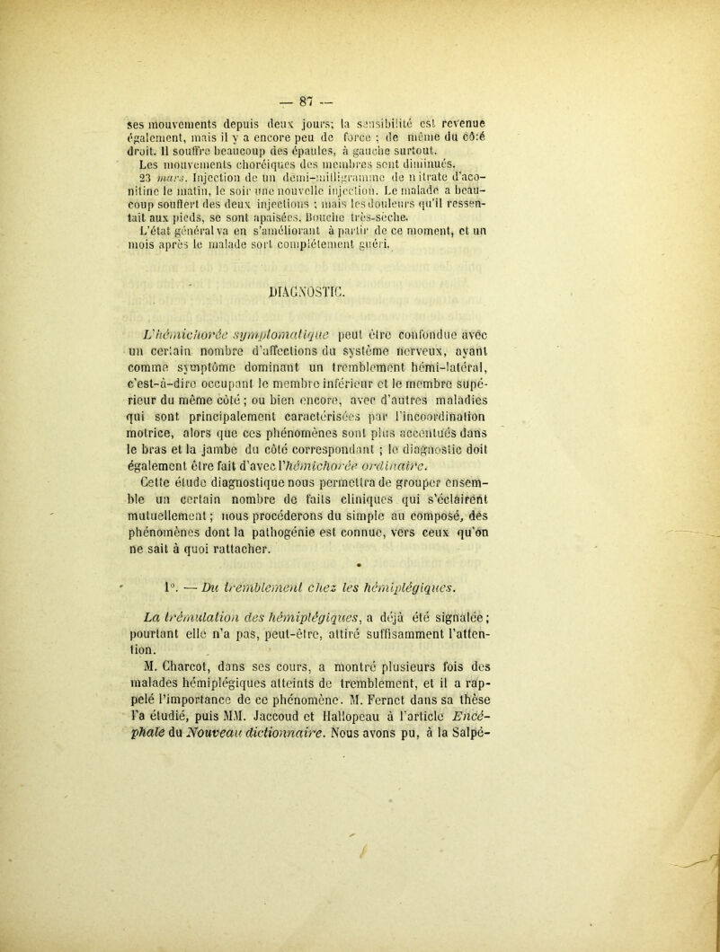 ses mouvements depuis deux jours; la sensibilité csl revenue également, mais il y a encore peu de force ; de même du cô:é droit. 11 souffre beaucoup des épaules, à gauche surtout. Les mouvements choréiques des membres sont diminués. 23 mars. Injection de un demi-milligramme de nitrate d'aco- nitinc le matin, le soir une nouvelle injection. Le malade a beau- coup souffert des deux injections ; mais les douleurs qu’il ressen- tait aux pieds, se sont apaisées. Bouche très-sèche. L’état général va en s’améliorant à partir de ce moment, et un mois après le malade sort complètement guéri. DIAGNOSTIC. L'hèmicUorôe symptomatique peut être confondue avec un certain nombre d’affections du système nerveux, ayant comme symptôme dominant un tremblement hémi-latéral, c’est-à-dire occupant le membre inférieur et le membre supé- rieur du môme côté; ou bien encore, avec d’autres maladies qui sont principalement caractérisées par l’incoordination motrice, alors que ces phénomènes sont plus accentués dans le bras et la jambe du côté correspondant ; le diagnostic doit également être fait d’avec Yliémichorée ordinaire. Cette élude diagnostique nous permettra de grouper ensem- ble un certain nombre de faits cliniques qui s’éclairent mutuellement ; nous procéderons du simple au composé, dés phénomènes dont la palhogénie est connue, vers ceux qu’on ne sait à quoi rattacher. • 1°. — Du tremblement chez les hémiplégiques. La trémulation des hémiplégiques, a déjà été signalée; pourtant elle n’a pas, peut-être, attiré suffisamment l’atten- tion. M. Charcot, dans ses cours, a montré plusieurs fois des malades hémiplégiques atteints de tremblement, et il a rap- pelé l’importance de ce phénomène. M. Fernct dans sa thèse l’a étudié, puis MA1. Jaccoud et Hallopeau à l’article Encé- phale du Nouveau dictionnaire. Nous avons pu, à la Salpé-