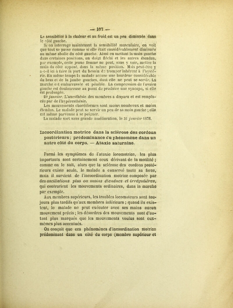 Lh sensibilité à la chaleur et au froid est un peu diminuée dans le côté gauche. Si on interroge maintenant la sensibilité musculaire, on voit que tout se passe comme si elle était considérablement diminuée ou même abolie du côté gauche. Ainsi en mettant la main gauche dans certaines positions, un doigt fléchi et les autres étendus, par exemple, ceite jeune femme ne peut, sans y voir, mettre la main du côté opposé, dans la même position. Mais peut-être y a-t-il ici à faire la part du besoin de tromper inhérent à l'hysté- rie. En même temps la malade accuse une lourdeur considérable du bras et de la jambe gauches, dont elle ne peut se servir. La marche e;t embarrassée et pénible. La compression de l’ovaire gauche est douloureuse au point de produire une syncope, si elle est prolongée. 2!) janvier. L'anesthésie des membres a disparu et est rempla- cée par de l’bypéreslbésie. Les mouvements choréiformes sont moins nombreux et moins étendus. Le malade peut se servir un peu de sa main gauche ; elle est même parvenue à se peigner. La malade sort sans grande amélioration, le 31 janvier 1876. Incoordination motrice dans la sclérose des cordons postérieurs ; prédominance du phénomène dans un autre côté du corps. — Ataxie saturnine. Parmi les symptômes de l'ataxie locomotrice, les plus importants sont certainement ceux dérivant de la molilité ; comme on le sait, alors que la sclérose des cordons posté- rieurs existe seule, le malade a conservé toute sa force, mais il survient de l’incoordination motrice composée par des oscillations plus ou moins étendues et irrégulières, qui conlrarient les mouvements ordinaires, dans la marche par exemple. Aux membres supérieurs, les troubles locomoteurs sont tou- jours plus tardifs qu’aux membres inférieurs; quand ils exis- tent, le malade ne peut exécuter avec ses mains aucun mouvement précis ; les désordres des mouvements sont d’au- tant plus marqués que les mouvements voulus sont eux- memes plus accentués. On conçoit que ces phénomènes d'incoordination motrice prédominant dans un côté du corps (membre supérieur et