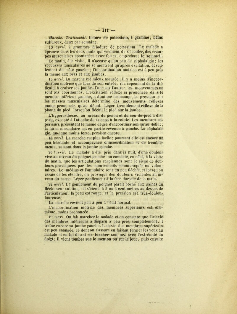 Marche. Traitement. Iodure de potassium, 1 gramme \ bains sulfureux, deux par semaine. 13 avril. 2 grammes d'iodure de potassium. î.e malade a éprouvé dans les deux nuits qui viennent de s’écouler, des cram- pes musculaires spontanées assez fortes, empêchant le sommeil. Ce malin, à la visite, il n’accuse qu’un peu de céphalalgie ; les secousses musculaires ne se montrent qd’après excitation, et seu- lement du côté gauche ; l'incoordination motrice est à peu près la même aux bras et aux jambes. 16 avril. La marche est mieux assurée ; il y a moins d’incoor- dination motrice que lors de son entrée ; il a cependant de la dif- ficulté à croiser ses jambes l’une sur l’autre ; les mouvements ne sont pas coordonnés. L’excitation réflexe si prononcée dans le membre inférieur gauche, a diminué beaucoup ; la pression sur les masses musculaires détermine des mouvements réflexes moins prononcés qu’au début. Léger tremblement réflexe de la plante du pied, lorsqu’on fléchit le pied sur la jambe. L’hyperesthésie, au niveau du genou et du cou-de-pied a dis- paru, excepté à l’attache du triceps à la rotule. Les membres su- périeurs présentent le même degré d’incoordination qu’au début ; la force musculaire est en partie revenue à gauche. La céphalal- gie, quoique moins forte, persiste encore. 18 avril. La marche est plus facile ; pourtant elle est encore un peu hésitante et accompagnée d’incoordination et de tremble- ments, surtout dans la jambe gauche. 20 * avril. Le malade a été pris dans la nuit, d’une douleur vive au niveau du poignet gauche; on constate, en effet, à la visite du matin, que les articulations carpicnnes sont le siège de dou- leurs provoquées par les mouvements communiqués ou volon- taires. Le médius et l’annulaire sont un peu fléchis, et lorsqu on essaie de les étendre, on provoque des douleurs violentes au ni- veau du carpe. Léger gonflement à la face dorsale de la main. 22 avril. Le gonflement du poignet paraît borné aux gaines du fléchisseur sublime ; il s’étend à 5 ou 6 centimètres au-dessus de l’articulation ; la peau est rouge, et la pression est très-doulou- 1 ou reuse. La marche revient peu à peu à l’état normal. L’incoordination motrice des membres supérieurs est, elle- même, moins prononcée. 1er mars. On fait marcher le malade et on constate que l’ataxie des membres inférieurs a disparu à peu près complètement; il traîne encore sa jambe gauche. L’ataxie des membres supérieurs est peu changée, ce dont on s’assure en faisant fermer les yeux au malade et en lui disant de toucher son nez avec l’extrémité du doigt; il vient tomber sur-le menton ou sur la joue, puis ensuite