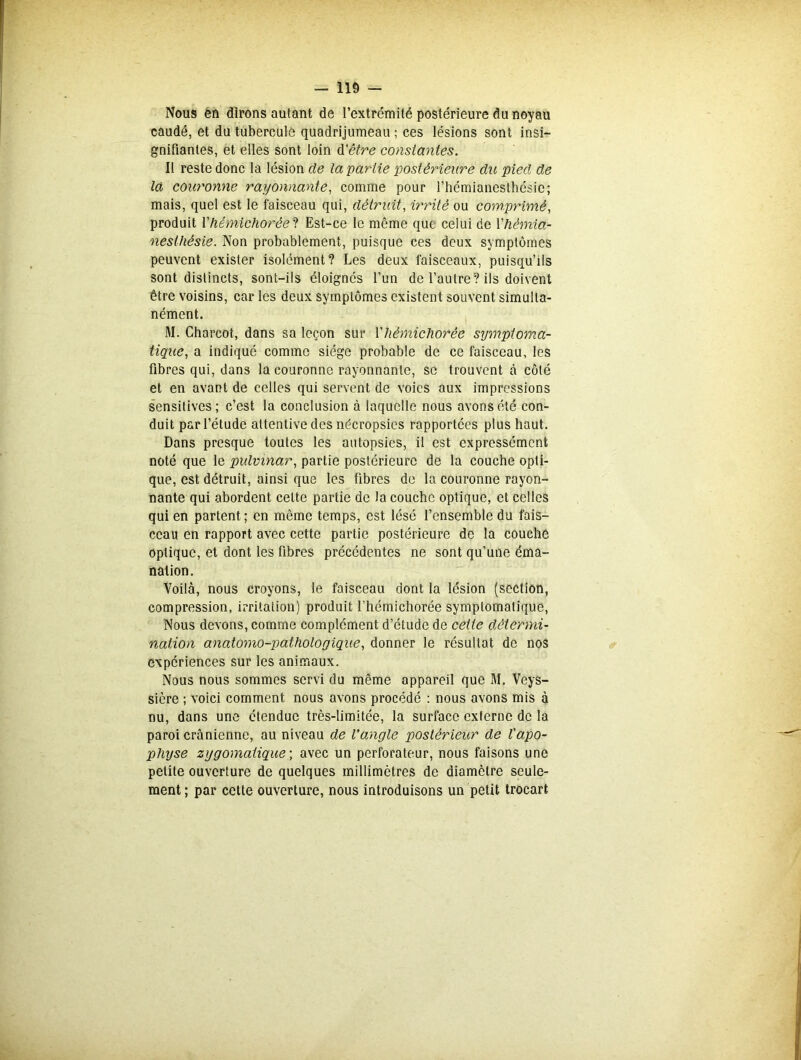 Nous en dirons autant de l’extrémité postérieure du noyau caudé, et du tubercule quadrijumeau ; ces lésions sont insi- gnifiantes, et elles sont loin d'être constantes. Il reste donc la lésion de la partie postérieure du pied de la couronne rayonnante, comme pour l’hémianesthésie; mais, quel est le faisceau qui, détruit, irrité ou comprimé, produit Y hémichorée t Est-ce le même que celui de Y hémia- nesthésie. Non probablement, puisque ces deux symptômes peuvent exister isolément? Les deux faisceaux, puisqu’ils sont distincts, sont-ils éloignés l’un de l’autre? ils doivent être voisins, car les deux symptômes existent souvent simulta- nément. M. Charcot, dans sa leçon sur Yliêmichorée symptoma- tique, a indiqué comme siège probable de ce faisceau, les fibres qui, dans la couronne rayonnante, se trouvent à côté et en avant de celles qui servent de voies aux impressions sensitives; c’est la conclusion à laquelle nous avons été con- duit par l’étude attentive des nécropsies rapportées plus haut. Dans presque toutes les autopsies, il est expressément noté que le pulvinar, partie postérieure de la couche opti- que, est détruit, ainsi que les fibres de la couronne rayon- nante qui abordent celte partie de la couche optique, et celles qui en partent ; en même temps, est lésé l’ensemble du fais- ceau en rapport avec cette partie postérieure de la couche optique, et dont les fibres précédentes ne sont qu’une éma- nation. Voilà, nous croyons, le faisceau dont la lésion (section, compression, irritation) produit l’hémichorée symptomatique, Nous devons, comme complément d’étude de cette détermi- nation anatomo-pathologique, donner le résultat de nos expériences sur les animaux. Nous nous sommes servi du même appareil que M. Veys- sière ; voici comment nous avons procédé : nous avons mis à nu, dans une étendue très-limitée, la surface externe de la paroi crânienne, au niveau de l’angle postérieur de l'apo- physe zygomatique ; avec un perforateur, nous faisons une petite ouverture de quelques millimètres de diamètre seule- ment ; par cette ouverture, nous introduisons un petit trocart