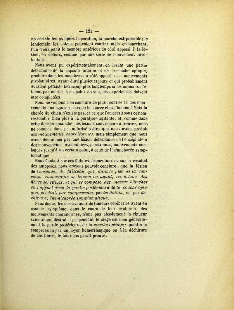 un certain temps après l’opération, la marche est possible ; le lendemain les chiens pouvaient courir ; mais en marchant, l’un d eux jetait le membre antérieur du côté apposé à la lé- sion, en dehors, comme par une sorte de mouvement invo- lontaire. Nous avons pu expérimentalement, en lésant une partie déterminée de la capsule interne et de la couche optique, produire dans les membres du côté opposé des mouvements involontaires, ayant duré plusieurs jours et qui probablement auraient persisté beaucoup plus longtemps si les animaux n’é- taient pas morts; à ce, point de vue, les expériences doivent être complétées. Nous ne voulons rien conclure de plus ; sont-ce là des mou- vements analogues à ceux de la chorée chez l’homme? Mais la chorée du chien n’existe pas, et ce que l’on décrit sous ce nom, ressemble bien plus à la paralysie agitante, et, comme dans cette dernière maladie, les lésions sont encore à trouver, nous ne sommes donc pas autorisé à dire que nous avons produit des mouvements choréiformes, mais simplement que nous avons donné lieu par une lésion déterminée de l’encéphale à des mouvements involontaires, persistants, mouvements ana- logues jusqu’à un certain point, à ceux de l’hémichorée symp- tomatique. Nous fondant sur ces faits expérimentaux et sur le résultat des autopsies, nous croyons pouvoir conclure ; que la lésion de Vensemble du faisceau qui, dans le pied de la cou- ronne rayonnante se trouve en avant, en dehors des fibres sensitives, et qui se compose des masses blanches en rapport avec la partie postérieure de la couche opti- que, produit, par compression, par irritation, ou par dé- chirure, Vhémichorée symptomatique. Sans doute, les observations de tumeurs cérébrales ayant eu comme symptôme, dans le cours de leur évolution, des mouvements choréiformes, n’ont pas absolument la rigueur scientifique désirable ; cependant le siège est bien générale- ment la partie postérieure de la couche optique; quant à la compression par un foyer hémorrhagique ou à la déchirure de ces fibres, le fait nous paraît prouvé.