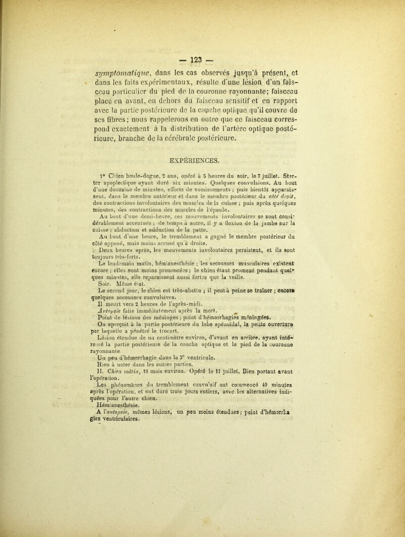 symptomatique, dans les cas observés jusqu’à présent, et dans les faits expérimentaux, résulte d'une lésion d’un fais- ceau particulier du pied de la couronne rayonnante; faisceau placé en avant, en dehors du faisceau sensitif et en rapport avec la partie postérieure de la couche optique qu’il couvre de scs fibres; nous rappelerons en outre que ce faisceau corres- pond exactement à la distribution de l’artère optique posté- rieure, branche de la cérébrale postérieure. EXPÉRIENCES. 1° Ctiien boule-dogue, 2 ans, opéré à 5 heures du soir, le 7 juillet. Ster- ter apoplectique ayant duré six minutes. Quelques convulsions. Au bout d’une douzaine de minutes, efforts de vomissements ; puis bientôt apparais- sent. dans le membre antérieur et dans le membre postérieur du côte' droit, des contractions involontaires des muscles de la cuisse ; puis après quelques minutes, des coutractions des muscles de l épaule. Au bout d’une demi-heure, ces mouvements involoutaires se sont consi' dérablement accentués ; de temps à autre, il y a llexiou de la jambe sur la cuisse ; abduction et adduction de la patte. Au bout d’une heure, le tremblement a gagné le membre postérieur du côté opposé, mais moins accusé qu à droite. Deux heures après, les mouvements involontaires persistent, et ils sont toujours très-forts. Le lendemain matin, hémianesthésie ; les secousses musculaires existent encore ; elles sont moins prononcées ; le chien étant promené pendant quel* ques minutes, elle reparaissent aussi fortes que la veilla. Soir. Môme élat. Le second jour, le chien est très-abattu ; il peut à peine se traîner ; encore quelques secousses convulsives. I! meurt vers 2 heures de l’après-midi. Autopsie faite immédiatement après la mort. Point de lésions des méninges ; point d hémorrhagies méningées. On aperçoit à la partie postérieure du lobe spénoïdal, la petite ouverture par laquelle a pénétré le trocart. Lésion étendue de un centimètre environ, d’avant en arrière, ayant inté- ressé la partie postérieure de la couche optique et le pied de la couronne rayonnante Un peu d’hémorrhagie -dans la 3e ventricule. Rien à noter dans les autres parties. II. Chien mâtin, 18 mois environ, Opéré le 11 juillet. Bien portant avant l’opéraiion. Les phénomènes du tremblement convulsif ont commencé 40 minutes après l'opération, et ont duré trois jours entiers, avec les alternatives indi- quées pour l’autre chien. Hémianesthésie. A l’autopsie, mêmes lésions, un peu moins étendues; point d’hémorrha gies ventriculaires.