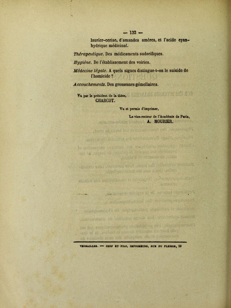 laurier-cerise, d’amandes amères, et l'acide cyan- hydrique médicinal. Thérapeutique. Des médicaments sudorifiques. Hygiène. De l’établissement des voiries. Médecine légale. A quels signes distingue-t-on le suicide de l’homicide ? Accouchements. Des grossesses gémellaires. Vu par le président de la thèse, CHARCOT. Vu et permis d’imprimer, Le vice-recteur de l’Académie de Paris, A. MOURIER. VERSAILLES. — CERF ET-FILS, IMPRIMEURS, RUE DU PLESSIS, 50