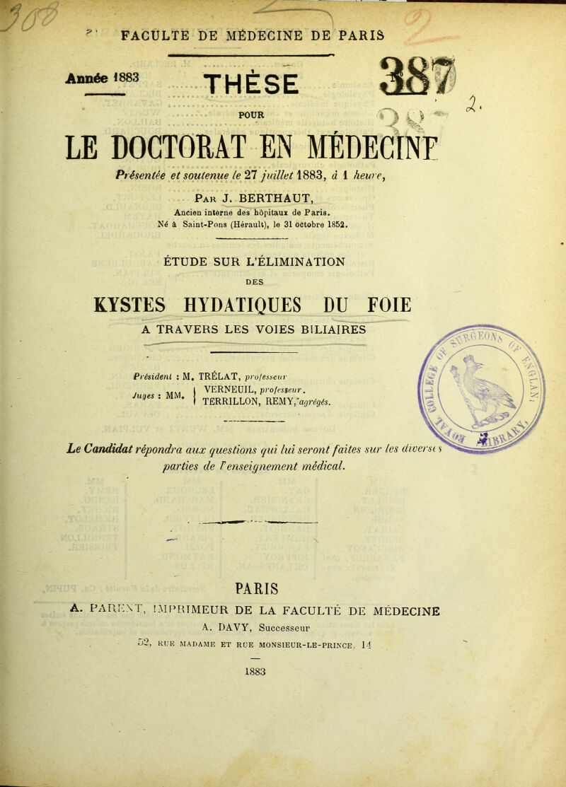 Année 1883 THÈSE - - ■ • - POUR J ^ LE DOCTORAT EN MÈDECINF Présentée et soutenue le ^ juilletà 1 heure. Par J. BERTHAUT, Ancien interne des hôpitaux de Paris. Né à Saint-Pons (Hérault), le 31 octobre 1852. ETUDE SUR L’ELIMINATION DES KYSTES HYDATIQUES DU FOIE A TRAVERS LES VOIES BILIAIRES Président ; M, TRÉLAT, projesseur VERNEüIL, professeur. Juges ; MM, TËRRILLON, REMY, aijréÿéi. Le Candidat répondra aux questions qui lui seront faites sur les dioet 'parties de renseignement médical. PARIS A. PARENT, IMF’RTMEUR DE LA FACULTÉ DE MÉDECINE A. DAVY, Successeur 52, HUE MADAME ET RUE MONSIEUR-LE-PRINCE. 14 1883