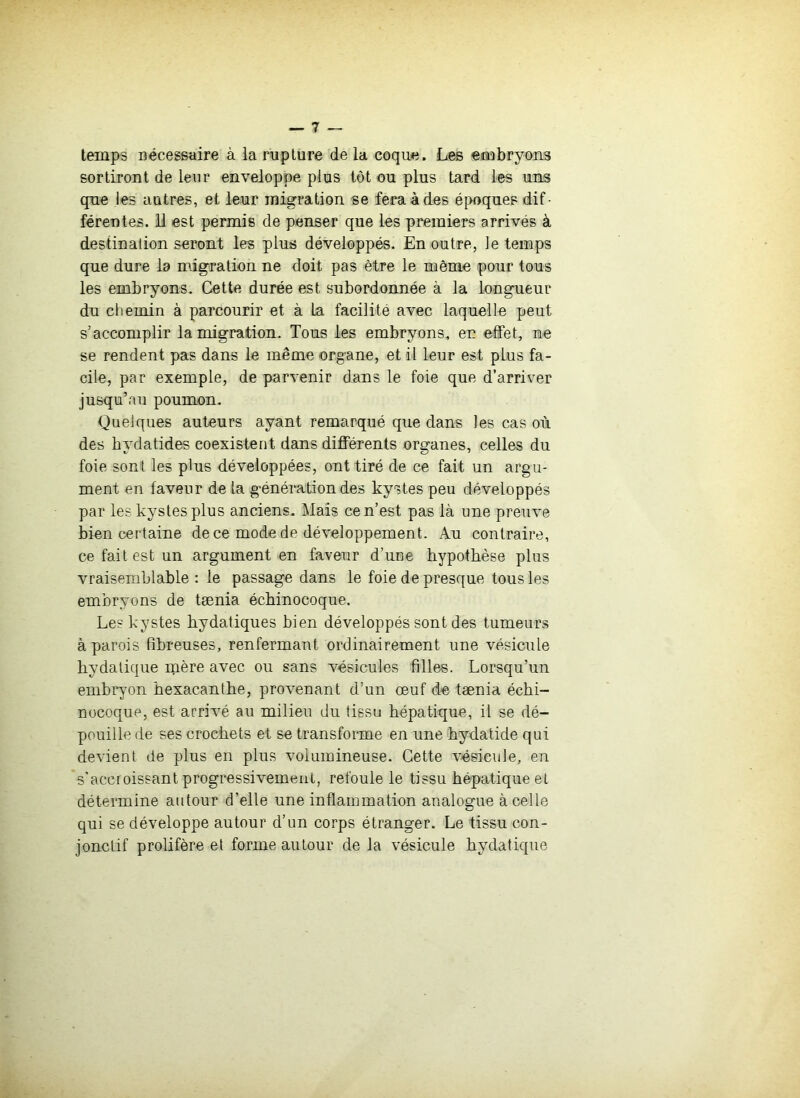 temps nécessaire à ia rupture de la coque. Les eiaabryons sortiront de leur enveloppe plus tôt ou plus tard les uns que les autres, et leur migration se fera à des époques dif- férentes. 11 est permis de penser que les premiers arrivés à destination seront les plus développés. En outre, le temps que dure la migration ne doit pas être le même pour tous les embryons. Cette durée est subordonnée à la longueur du chemin à parcourir et à la facilité avec laquelle peut s’accomplir la migration. Tous les embryons, en effet, ne se rendent pas dans le même organe, et il leur est plus fa- cile, par exemple, de parvenir dans le foie que d’arriver jusqu’au poumon. Quelques auteurs ayant remarqué que dans les cas où des bydatides coexistent dans différents organes, celles du foie sont les plus développées, ont tiré de ce fait un argu- ment en faveur de la génération des kystes peu développés par les kystes plus anciens. Mais ce n’est pas là une preuve bien certaine de ce mode de développement. Au contraire, ce fait est un argument en faveur d’une hypothèse plus vraisemblable : le passage dans le foie de presque tous les embryons de tænia écbinocoque. Les kystes hydatiques bien développés sont des tumeurs à parois fibreuses, renfermant ordinairement une vésicule bydatique mère avec ou sans vésicules filles. Lorsqu’un embryon bexacantbe, provenant d’un œuf do tænia écbi- nocoque, est arrivœ au milieu du tissu hépatique, il se dé- pouille de ses crochets et se transforme en une bydatide qui devient de plus en plus volumineuse. Cette vésicule, en s'accroissant progressivement, refoule le tissu hépatique et détermine autour d’elle une inflammation analogue à celle qui se développe autour d’un corps étranger. Le tissu con- jonctif prolifère et forme autour de la vésicule bydatique