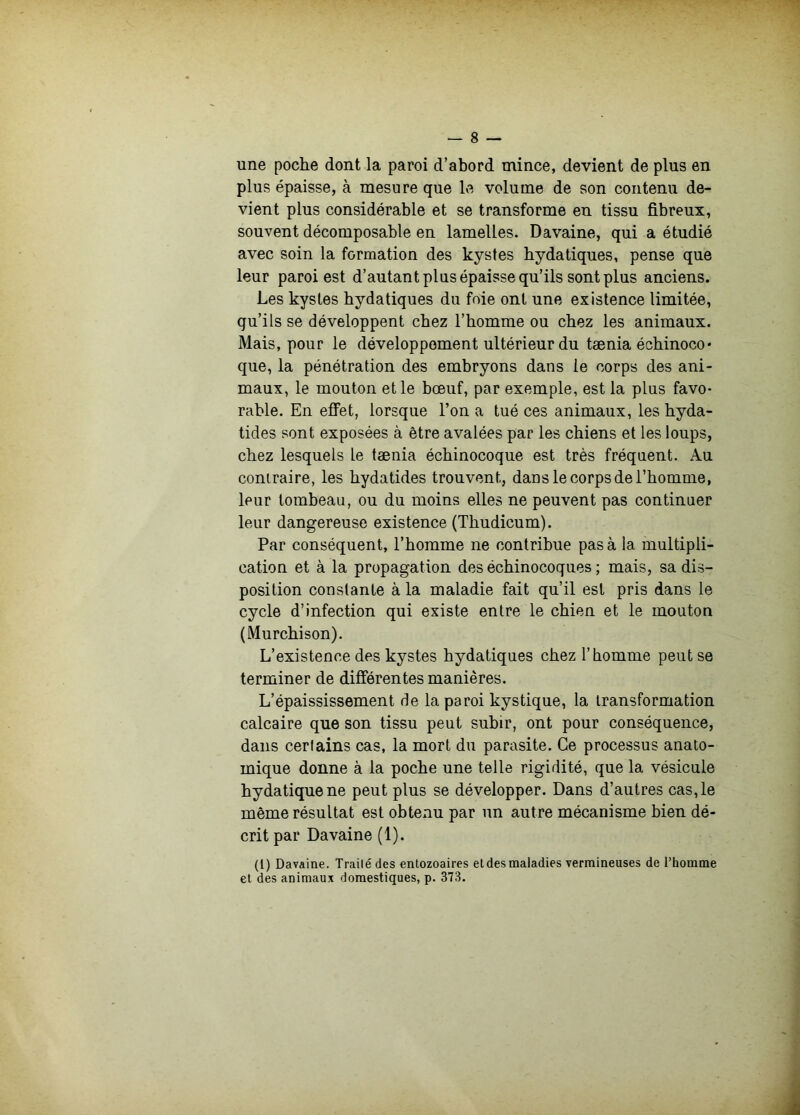 une poche dont la paroi d’abord mince, devient de plus en plus épaisse, à mesure que le volume de son contenu de- vient plus considérable et se transforme eu tissu fibreux, souvent décomposable en lamelles. Davaine, qui a étudié avec soin la formation des kystes hydatiques, pense que leur paroi est d’autant plus épaisse qu’ils sont plus anciens. Les kystes hydatiques du foie ont une existence limitée, qu’ils se développent chez l’homme ou chez les animaux. Mais, pour le développement ultérieur du tænia échinoco • que, la pénétration des embryons dans le corps des ani- maux, le mouton et le bœuf, par exemple, est la plus favo- rable. En effet, lorsque l’on a tué ces animaux, les hyda- tides sont exposées à être avalées par les chiens et les loups, chez lesquels le tænia échinocoque est très fréquent. Au contraire, les hydatides trouvent, dans le corps de l’homme, leur tombeau, ou du moins elles ne peuvent pas continuer leur dangereuse existence (Thudicum). Par conséquent, l’homme ne contribue pas à la multipli- cation et à la propagation des échinocoques ; mais, sa dis- position constante à la maladie fait qu’il est pris dans le cycle d’infection qui existe entre le chien et le mouton (Murchison). L’existence des kystes hydatiques chez l’homme peut se terminer de différentes manières. L’épaississement de la paroi kystique, la transformation calcaire que son tissu peut subir, ont pour conséquence, dans certains cas, la mort du parasite. Ce processus anato- mique donne à la poche une telle rigidité, que la vésicule hydatique ne peut plus se développer. Dans d’autres cas, le même résultat est obtenu par un autre mécanisme bien dé- crit par Davaine (1). (1) Davaine. Traité des entozoaires etdesmaladies vermineuses de l’homme et des animaux domestiques, p. 373.