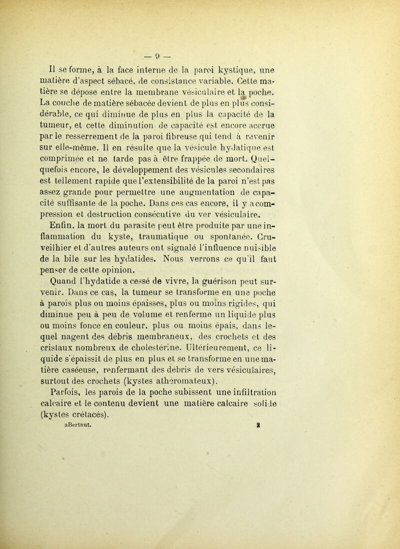 Il se forme, à la face interne de la paroi kystique, une matière d’aspect sébacé, de consistance variable. Cette ma- tière se dépose entre la membrane vésicalaire et la poche. La concile de matière sébacée devient de plus en plus consi- dérable, ce qui diminue de plus en plus la capacité de la tumeur, et cette diminution de capacité est encore accrue par le resserrement de la paroi fibreuse qui tend à revenir sur elle-même. Il en résulte que la vésicule hydatique est comprimée et ne tarde pas à être frappée de mort. Quel- quefois encore, le développement des vésicules secondaires est tellement rapide que l’extensibilité de la paroi n’est pas assez grande pour permettre une augmentation de capa- cité suffisante de la poche. Dans ces cas encore, il y a com- pression et destruction consécutive du ver vésiculaire. Enfin, la mort du parasite peut être produite par une in- flammation du kyste, traumatique ou spontanée. Gru- veilhier et d’autres auteurs ont signalé Tinfluence nuisible de la bile sur les hydatides. Nous verrons ce qu’il faut penser de cette opinion. Quand l’hydatide a cessé de vivre, la guérison peut sur- venir. Dans ce cas, la tumeur se transforme en une poche à parois plus ou moins épaisses, plus ou moins rigides, qui diminue peu à peu de volume et renferme un liquide plus ou moins fonce en couleur, plus ou moins épais, dans le- quel nagent des débris membraneux, des crochets et des cristaux nombreux de cholestérine. Ultérieurement, ce li- quide s’épaissit de plus en plus et se transforme en une ma- tière caséeuse, renfermant des débris de vers vésiculaires, surtout des crochets (kystes athéromateux). Parfois, les parois de la poche subissent une infiltration calcaire et le contenu devient une matière calcaire solide (kystes crétacés). aBerthut. g