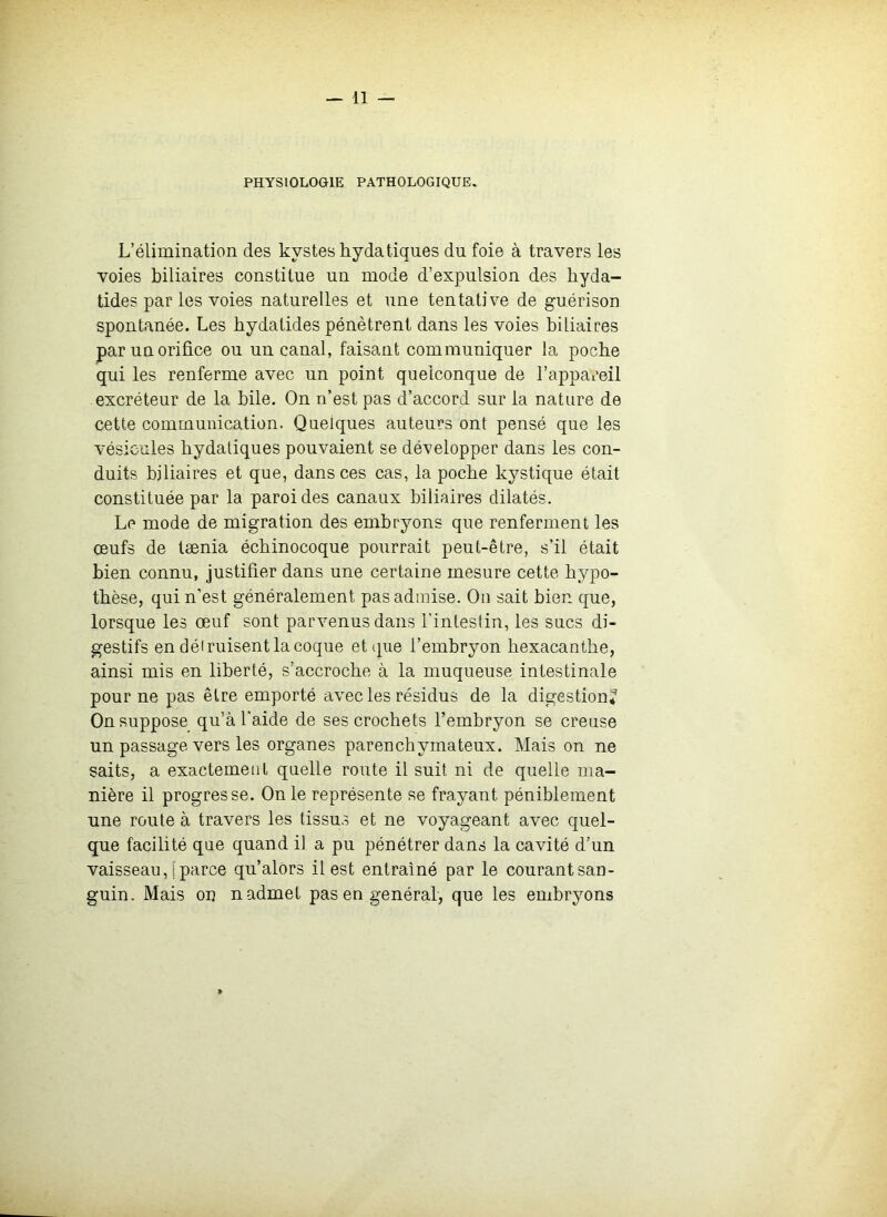 PHYSIOLOGIE PATHOLOGIQUE. L’élimination des kystes hydatiques du foie à travers les voies biliaires constitue un mode d’expulsion des hyda- tides par les voies naturelles et une tentative de guérison spontanée. Les hydatides pénètrent dans les voies biliaires par un orifice ou un canal, faisant communiquer la poche qui les renferme avec un point quelconque de l’appareil excréteur de la bile. On n’est pas d’accord sur la nature de cette communication. Quelques auteurs ont pensé que les vésicules hydatiques pouvaient se développer dans les con- duits biliaires et que, dans ces cas, la poche kystique était constituée par la paroi des canaux biliaires dilatés. Le mode de migration des embryons que renferment les œufs de tænia échinocoque pourrait peut-être, s’il était bien connu, justifier dans une certaine mesure cette hypo- thèse, qui n’est généralement pas admise. On sait bien que, lorsque les œuf sont parvenus dans l'inleslin, les sucs di- gestifs en déiruisent la coque et que l’embryon hexacanthe, ainsi mis en liberté, s’accroche à la muqueuse intestinale pour ne pas être emporté avec les résidus de la digestion* On suppose qu’à l'aide de ses crochets l’embryon se creuse un passage vers les organes parenchymateux. Mais on ne saits, a exactement quelle route il suit ni de quelle ma- nière il progresse. On le représente se frayant péniblement une route à travers les tissus et ne voyageant avec quel- que facilité que quand il a pu pénétrer dans la cavité d’un vaisseau, [parce qu’alérs il est entraîné par le courantsan- guin. Mais on n admet pas en général, que les embryons