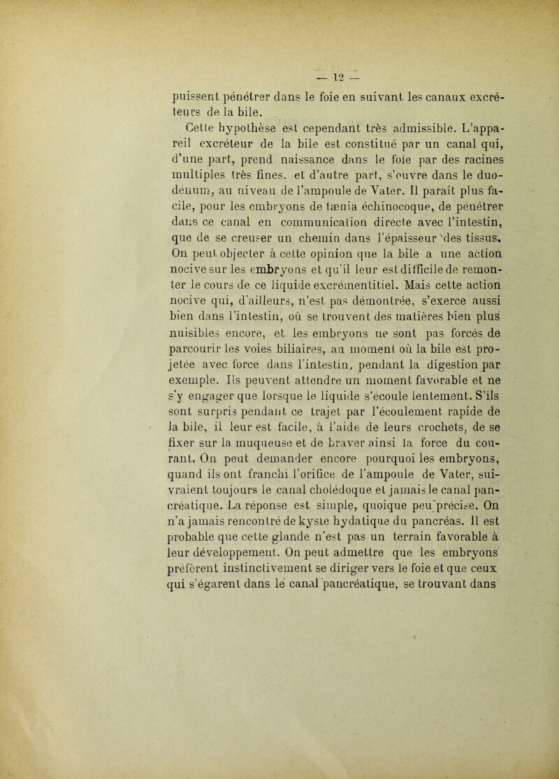 — T2 puissent pénétrer dans le foie en suivant les canaux excré- teurs de la bile. Celle hypolbèse est cependant très admissible. L’appa- reil excréteur de la bile est constitué par un canal qui, d’une part, prend naissance dans le foie par des racines multiples très fines, et d’autre part, s’ouvre dans le duo- dénum, au niveau de l’ampoule de Vater. Il parait plus fa- cile, pour les embryons de tænia écbinocoque, de pénétrer dans ce canal en communication directe avec l’intestin, que de se creuser un cbemin dans l’épaisseur'des tissus. On peut, objecter à cette opinion que la bile a une action nocive sur les embryons et qu’il leur est difficile de remon- ter le cours de ce liquide excrémentitiel. Mais cette action nocive qui, d'ailleurs, n’est pas démontrée, s’exerce aussi bien dans l’intestin, où se trouvent des matières bien plus nuisibles encore, et les embryons ne sont pas forcés de parcourir les voies biliaires, au moment où la bile est pro- jetée avec force dans l’intestin, pendant la digestion par exemple. Ils peuvent attendre un moment favorable et ne s’y engager que lorsque le liquide s’écoule lentement. S’ils sont surpris pendant ce trajet par l’écoulement rapide de la bile, il leur est facile, à l’aide de leurs crocbets, de se fixer sur la muqueuse et de braver ainsi la force du cou- rant. On peut demander encore pourquoi les embryons, quand ils ont franchi l’orifice de l’ampoule de Vater, sui- vraient toujours le canal cholédoque et jamais le canal pan- créatique. La réponse est simple, quoique peujpréci.se. On n’a jamais rencontré de kyste bydatique du pancréas. 11 est probable que cette glande n’est pas un terrain favorable à leur développement. On peut admettre que les embryons préfèrent instinctivement se diriger vers le foie et que ceux qui s’égarent dans lé canal pancréatique, se trouvant dans