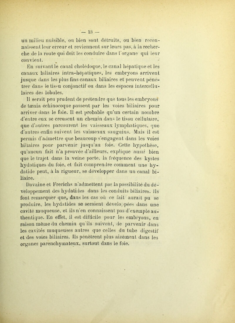 un milieu nuisible, ou bien sont détruits, ou bien recon- naissent leur erreur et reviennent sur leurs pas. à la recher- che de la route qui doit les conduire dans l'organe qui leur convient. En suivant le canal cholédoque, le canal hépatique et les canaux biliaires intra-hépaliques, les embryons arrivent jusque dans les plus fins canaux biliaires et peuvent péné- trer dans le tissu conjonctif ou dans les espaces intercellu- laires des lobules. 11 serait peu prudent de prétendre que tous les embryons de tænia échinocoque passent par les voies biliaires pour arriver dans le foie. Il est probable qu’un certain nombre d’entre eux se creusent un chemin dans le tissu cellulaire, que d’autres parcourent les vaisseaux lymphatiques, que d’autres enfin suivent les vaisseaux sanguins. Mais il est permis d’admettre que beaucoup s’engagent dans les voies biliaires pour parvenir jusqu’au foie. Cette hypothèse, qu’aucun fait n’a prouvée d’ailleurs, explique aussi bien que le trajet dans la veine porte, la fréquence des kystes hydatiques du foie, et fait comprendre comment une hy- datide peut, à la rigueur, se développer dans un canal bi- liaire. üavaine et Frerichs n’admettent pas la possibilité du dé- veloppement des hydatides dans les conduits biliaires. Us font remarquer que, dans les cas où ce fait aurait pu se produire, les hydatides se seraient développées dans une cavité muqueuse, et iis n’en connaissent pas d’exemple au- thentique. En effet, il est difficile pour les embryons, en raison même du chemin qu’ils suivent, de parvenir dans les cavités muqueuses autres que celles du tube digestif et des voies biliaires. Ils pénètrent plus aisément dans les organes parenchymateux, surtout dans le foie.