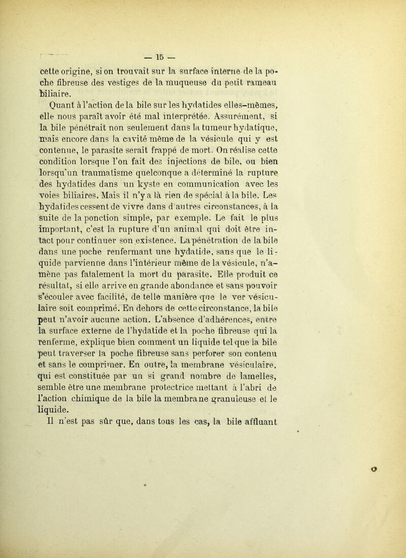 - —15 — cette origine, si on trouvait sur la surface interne de la po- che fibreuse des vestiges de la muqueuse du petit rameau biliaire. Quant à l’action delà bile sur les bydatides elles-mêmes, elle nous paraît avoir été mal interprétée. Assurément, si la bile pénétrait non seulement dans la tumeur bydatique, m.ais encore dans !a cavité même de la vésicule qui y est contenue, le parasite serait frappé de mort. On réalise cette condition lorsque l’on fait des injections de bile, ou bien lorsqu’un traumatisme quelconque a déterminé la rupture des bydatides dans un kyste en communication avec les voies biliaires. Mais il n’y a là rien de spécial à la bile. Les bydatides cessent de vivre dans d'autres circonstances, à la suite de la ponction simple, par exemple. Le fait le plus important, c’est la rupture d’un animal qui doit être in- tact pour continuer son existence. Lapénétration de labile dans une poche renfermant une bydatide, sans que le li- quide parvienne dans l’intérieur même de la vésicule, n’a- mène pas fatalement la mort du parasite. Elle produit ce résultat, si elle arrive en grande abondance et sans pouvoir s’écouler avec facilité, de telle manière que le ver vésicu- laire soit comprimé. En dehors de cette circonstance, labile peut n’avoir aucune action. L’absence d’adhérences, entre la surface externe de l’hydatide et la poche fibreuse qui la renferme, explique bien comment un liquide tel que la bile peut traverser la poche fibreuse sans perforer son contenu et sans le comprimer. En outre, la membrane vésiculaire, qui est constituée par un si grand nombre de lamelles, semble être une membrane protectrice mettant à l’abri de l’action chimique de la bile la membrane granuleuse et le liquide. Il n’est pas sûr que, dans tous les cas, la bile affluant