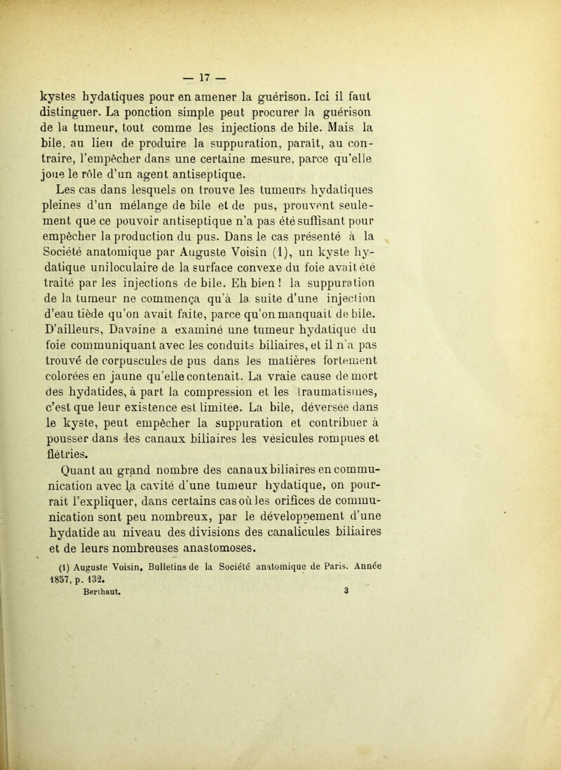 kystes hydatiques pour en amener la guérison. Ici il faut distinguer. La ponction simple peut procurer la guérison de la tumeur, tout comme les injections de hile. Mais la bile, au lieu de produire la suppuration, paraît, au con- traire, l’empêcher dans une certaine mesure, parce qu’elle joue le rôle d’un agent antiseptique. Les cas dans lesquels on trouve les tumeurs hydatiques pleines d’un mélange de bile et de pus, prouvent seule- ment que ce pouvoir antiseptique n’a pas été suffisant pour empêcher la production du pus. Dans le cas présenté à la Société anatomique par Auguste Voisin (1), un kyste hy- datique uniloculaire de la surface convexe du foie avait éié traité par les injections de bile. Eh bien ! la suppuration de la tumeur ne commença qu’à la. suite d’une injection d’eau tiède qu’on avait faite, parce qu’on manquait de bile. D’ailleurs, Davaine a examiné une tumeur hydatique du foie communiquant avec les conduits biliaires, et il n’a pas trouvé de corpuscules de pus dans les matières fortement colorées en jaune qu’elle contenait. La vraie cause de mort des hydatides, à part la compression et les traumatismes, c’est que leur existence est limitée. La bile, déversée dans le kyste, peut empêcher la suppuration et contribuer à pousser dans les canaux biliaires les vésicules rompues et flétries. Quant au grand nombre des canaux biliaires en commu- nication avec la cavité d’une tumeur hydatique, on pour- rait l’expliquer, dans certains cas où les oriflces de commu- nication sont peu nombreux, par le développement d’une hydatide au niveau des divisions des canalicules biliaires et de leurs nombreuses anastomoses. (1) Auguste Voisin. Bulletins de la Société anatomique de Paris. Année 1857, p. 132. Berihaut. 3