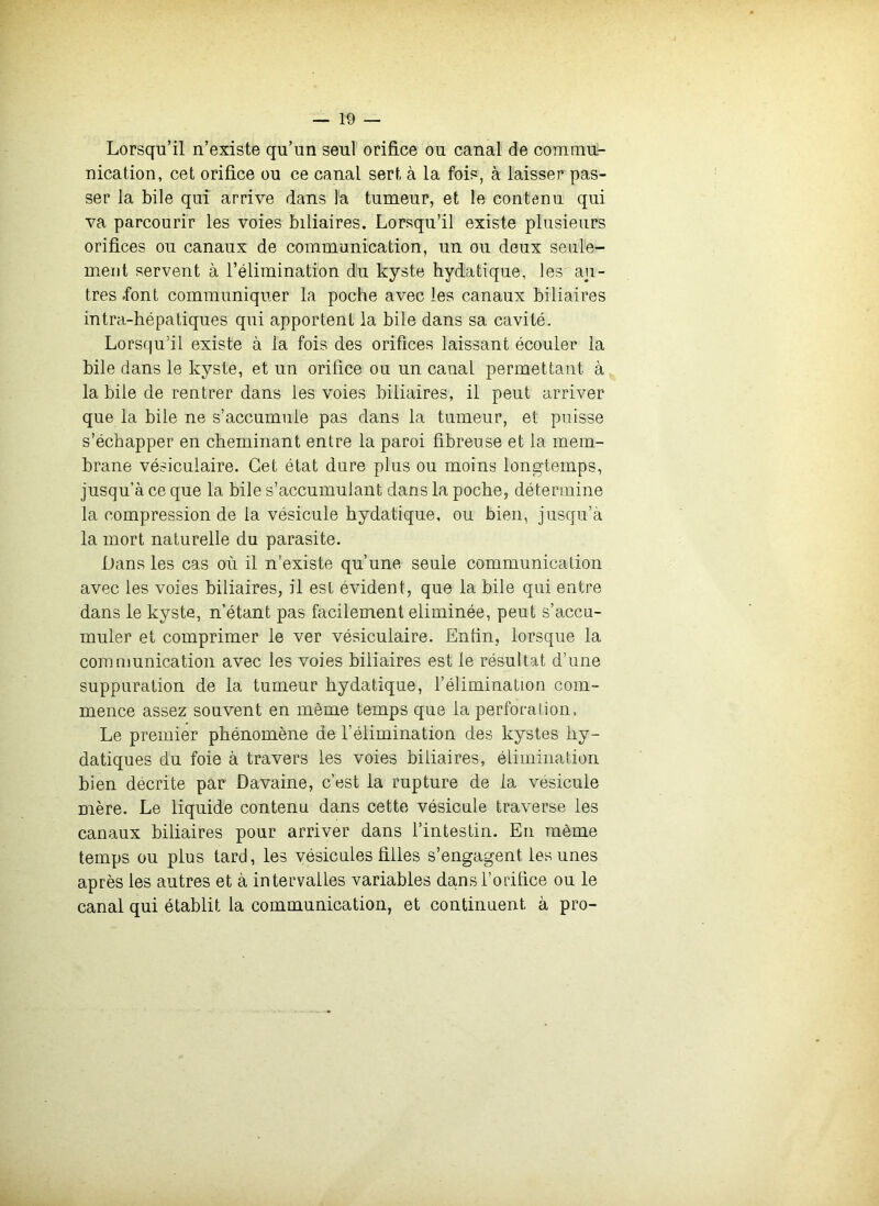 Lorsqu’il n’existe qu’un seul orifice ou canal de comnm- nication, cet orifice ou ce canal sert à la fois, à laisser pas- ser la bile qui arrive dans la tumeur, et le contenu qui va parcourir les voies biliaires. Lorsqu’il existe plusieurs orifices ou canaux de communication, un ou deux seule- ment servent à l’élimination du kyste hydatique, les au- tres .font communiquer la poche avec les canaux biliaires intra-hépaliques qui apportent la bile dans sa cavité. Lorsqu’il existe à la fois des orifices laissant écouler la bile dans le kyste, et un orifice ou un canal permettant à la bile de rentrer dans les voies biliaires, il peut arriver que la bile ne s’accumule pas dans la tumeur, et puisse s’échapper en cheminant entre la paroi fibreuse et la mem- brane vésiculaire. Cet état dure plus ou moins longtemps, jusqu’à ce que la bile s’accumulant dans la poche, détermine la compression de la vésicule hydatique, ou bien, jusqu’à la mort naturelle du parasite. Dans les cas où il n’existe qu’une seule communication avec les voies biliaires, il est évident, que la bile qui entre dans le kyste, n’étant pas facilement éliminée, peut s’accu- muler et comprimer le ver vésiculaire. Enfin, lorsque la communication avec les voies biliaires est le résultat d’une suppuration de la tumeur hydatique, l’élimination com- mence assez souvent en même temps que la perforation. Le premier phénomène de l’élimination des kystes hy- datiques du foie à travers les voies biliaires, élimination bien décrite par Davaine, c’est la rupture de la vésicule mère. Le liquide contenu dans cette vésicule traverse les canaux biliaires pour arriver dans l’intestin. En même temps ou plus tard, les vésicules filles s’engagent les unes après les autres et à intervalles variables da.ns l’orifice ou le canal qui établit la communication, et continuent à pro-