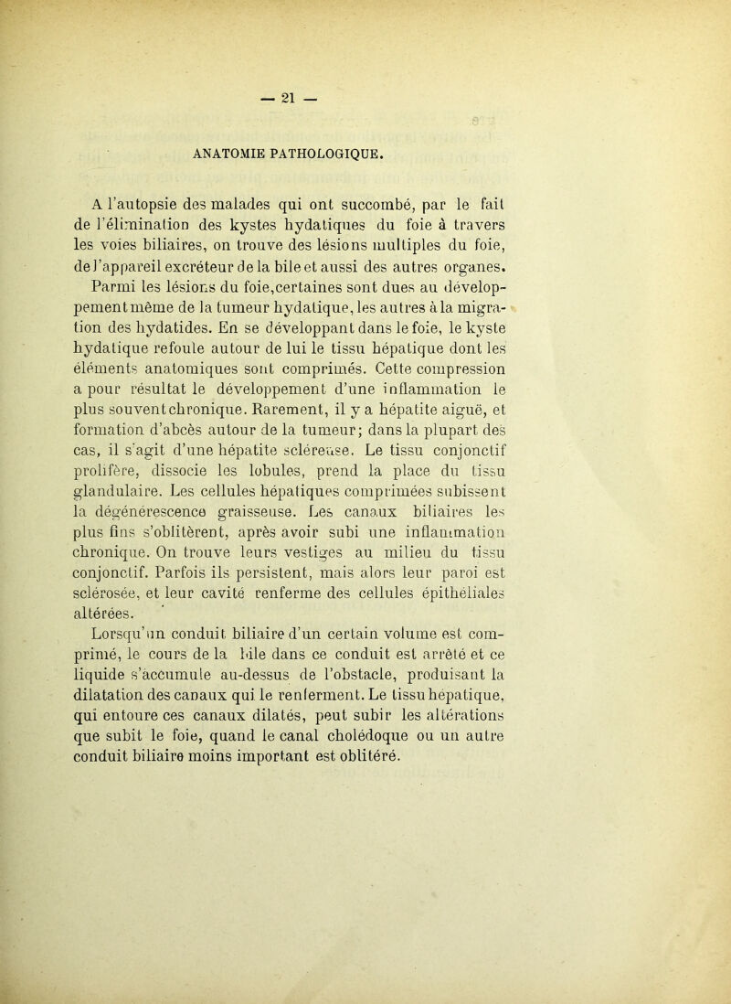 ANATOMIE PATHOLOGIQUE. A l’autopsie des malades qui ont succombé, par le fait de l’élimination des kystes hydatiques du foie à travers les voies biliaires, on trouve des lésions multiples du foie, de l’appareil excréteur de la bile et aussi des autres organes. Parmi les lésions du foie,certaines sont dues au dévelop- pement même de la tumeur hydatique, les autres à la migra- tion des hydatides. En se développant dans le foie, le kyste hydatique refoule autour de lui le tissu hépatique dont les éléments anatomiques sont comprimés. Cette compression a pour résultat le développement d’une inflammation le plus souvent chronique. Rarement, il y a hépatite aiguë, et formation d’abcès autour de la tumeur; dans la plupart des cas, il s’agit d’une hépatite scléreuse. Le tissu conjonctif prolifère, dissocie les lobules, prend la place du tissu glandulaire. Les cellules hépatiques comprimées subissent la dégénérescence graisseuse. Les canaux biliaires les plus fins s’oblitèrent, après avoir subi une inflanimation chronique. On trouve leurs vestiges au milieu du tissu conjonctif. Parfois ils persistent, mais alors leur paroi est sclérosée, et leur cavité renferme des cellules épithéliales altérées. Lorsqu’un conduit biliaire d’un certain volume est com- primé, le cours de la hile dans ce conduit est arrêté et ce liquide s’accumule au-dessus de l’obstacle, produisant la dilatation des canaux qui le renterment. Le tissu hépatique, qui entoure ces canaux dilatés, peut subir les altérations que subit le foie, quand le canal cholédoque ou un autre conduit biliaire moins important est oblitéré.