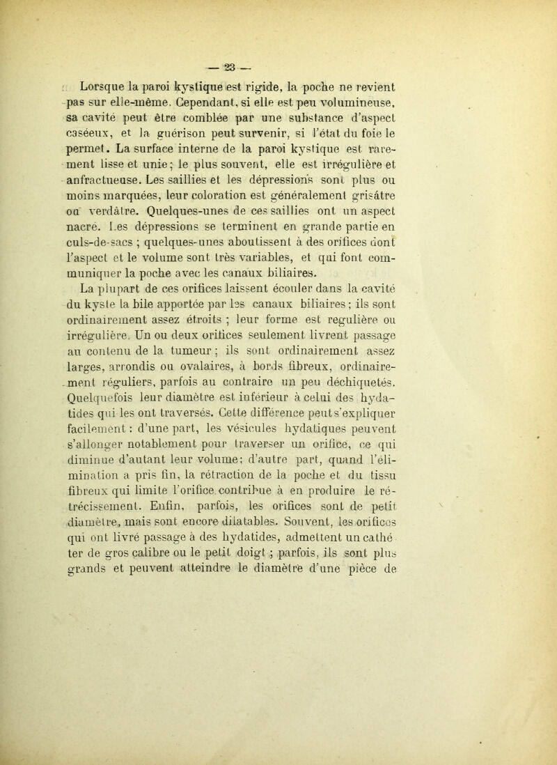 Lorsque la paroi kystique .est rigide, la poche ne revient -pas sur elle-même, Cependant, si elle est pen volumineuse, sa cavité peut être comblée par une substance d’aspect caséeux, et la guérison peut survenir, si l’état du foie le permet. La surface interne de la paroi kystique est rare- ment lisse et unie; le plus souvent, elle est irrégulière et anfractueuse. Les saillies et les dépressions sont plus ou moins marquées, leur coloration est généralement grisâtre ou verdâtre. Quelques-unes de ces saillies ont un aspect nacré. Les dépressions se terminent en grande partie en culs-de-sacs ; quelques-unes aboutissent à des orifices dont Laspect et le volume sont très variables, et qui font com- muniquer la poche avec les canaux biliaires. La plupart de ces orifices laissent écouler dans la cavité du kyste la bile apportée par les canaux biliaires ; ils sont ordinairement assez étroits ; leur forme est régulière ou irrégulière. Un ou deux orifices seulement livrent passage au contenu de la tumeur ; ils sont ordinairement assez larges, arrondis ou ovalaires, à bords fibreux, ordinaire- - ment réguliers, parfois au contraire un peu déchiquetés. Quelquefois leur diamètre est inférieur à celui des hyda- tides qui les ont traversés. Cette différence peut s’expliquer facilement : d’une part, les vésicules hydatiques peuvent s’allonger notablement pour traverser un orifice, ce qui diminue d’autant leur volume; d’autre part, quand l’éli- mination a pris fin, la rétraction de la poche et du tissu fibreux qui limite l’orifice.contribue à en produire le ré- trécissement. Enfin, parfois, les orifices sont de petit diamètre, mais sont encore dilatables. Souvent, les orifices qui ont livré passage à des hydatides, admettent uncathé ter de gros calibre ou le petit doigt ; parfois, ils sont plus grands et peuvent atteindre le diamètre d’une pièce de