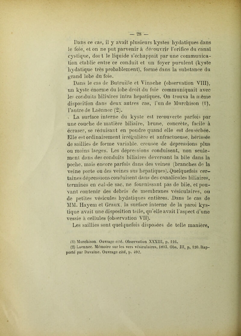 Dans ce cas, il y avait plusieurs kystes hydatiques dans le foie, et on ne put parvenir à découvrir l'orifice du canal cystique, doi t le liquide s’échappait par une communica- tion établie entre ce conduit et un foyer purulent (kyste hydatique très prohahlement), formé dans la substance du grand lobe du foie. Dans le cas de Butruillo et Vinache (observation VIII), un kyste énorme du lobe droit du foie communiquait avec les conduits biliaires intra hépatiques. On trouva la même disposition dans deux autres cas, fun de Murchison (!), l’autre de Laënnec (2). V La surface interne du kyste est recouverte parfois par une couche de matière biliaire, brune, concrète, facile à écraser, se réduisant en poudre quand elle est desséchée. Elle est ordinairement irrégulière et anfractueuse, hérissée de saillies de forme variable, creusée de dépressions plus ou moins larges. Les dépressions conduisent, non seule- ment dans des conduits biliaires déversant la bile dans la poche, mais encore parfois dans des veines (branches de la veine porte on des veines sus hépatiques). Quelquefois cer- taines dépressions conduisent dans des canalicules biliaires, terminés en cul-de sac, ne fournissant pas de bile, et pou- vant contenir des débris de membranes vésiculaires, ou de petites vésicules hydatiques entières. .Dans le cas de MM. Hayem et Graux, la surface interne de la paroi kys- tique avait une disposition telle, qu’elle avait l’aspect d’une vessie à cellules (observation VII). Les saillies sont quelquefois disposées de telle manière, (1) Murchison. Ouvrage cité. Observation XXXIII, p. 116. (2) Laennec. Mémoire sur les vers vésiculaires, 1803. Obs. III, p, 120. Rap- porté par Davaine. Ouvrage cité, p. 492.