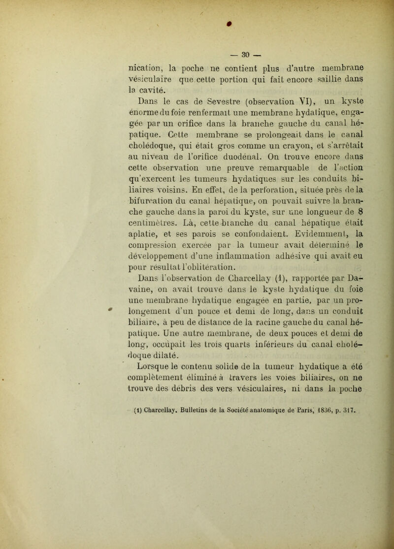 — 30 —. nication, la poclie ne contient plus d’autre membrane vésiculaire que.cette portion qui fait encore saillie dans la cavité. Dans le cas de Sevestre (observation YI), un kyste énorme du foie renfermait une membrane hydatique, enga- gée par un orifice dans la branche gauche du canal hé- patique. Cette membrane se prolongeait dans le canal cholédoque, qui était gros comme un crayon, et s’arrêtait au niveau de l’orifice duodénal. On trouve encore dans cette observation une preuve remarquable de l’action qu’exercent les tumeurs hydatiques sur les conduits bi- liaires voisins. En effet, de la perforation, située près delà bifurcation du canal hépatique, on pouvait suivre la bran- che gauche dans la paroi du kyste, sur une longueur de 8 centimètres. Là, cette bianche du canal hépatique était aplatie, et ses parois se confondaient. Evidemment, la compression exercée par la tumeur avait déterminé le développement d’une inflammation adhésive qui avait eu pour résultat l’oblitération. Dans l’observation de Gharcellay (1), rapportée par Da- vaine, on avait trouvé dans le kyste hydatique du foie une membrane hydatique engagée en partie, par un pro- longement d’un pouce et demi de long, dans un conduit biliaire, à peu de distance de la racine gauche du canal hé- patique. Une autre membrane, de deux pouces et demi de long, occupait les trois quarts inférieurs du canal cholé- doque dilaté. Lorsque le contenu solide de la tumeur hydatique a été complètement éliminé à travers les voies biliaires, on ne trouve des débris des vers vésiculaires, ni dans la poche (1) Gharcellay. Bulletins de la Société anatomique de Paris, 1836, p. 317.