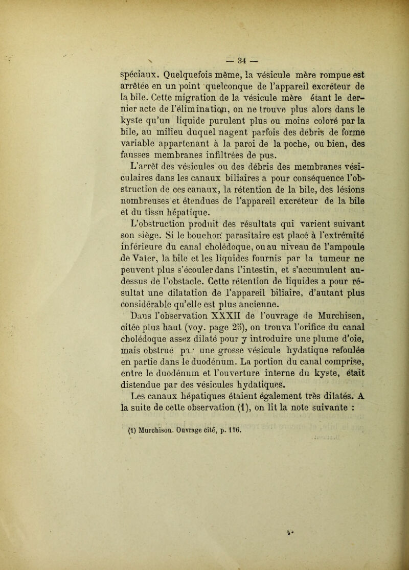 spéciaux. Quelquefois même, la vésicule mère rompue est arrêtée en un point quelconque de l’appareil excréteur de la bile. Cette migration de la vésicule mère étant le der- nier acte de l’éliminati(vi, on ne trouve plus alors dans le kyste qu’un liquide purulent plus ou moins coloré par la bile, au milieu duquel nagent parfois des débris de forme variable appartenant à la paroi de la poche, ou bien, des fausses membranes infiltrées de pus. L’arrêt des vésicules ou des débris des membranes vési- culaires dans les canaux biliaires a pour conséquence l’ob- struction de ces canaux, la rétention de la bile, des lésions nombreuses et étendues de l’appareil excréteur de la bile et du tissu hépatique. L’obstruction produit des résultats qui varient suivant son siège. Si le bouchon parasitaire est placé à l’extrémité inférieure du canal cholédoque, ou au niveau de l’ampoule de Vater, la bile et les liquides fournis par la tumeur ne peuvent plus s’écouler dans l’intestin, et s’accumulent au- dessus de l’obstacle. Cette rétention de liquides a pour ré- sultat une dilatation de l’appareil biliaire, d’autant plus considérable qu’elle est plus ancienne. Dans l’observation XXXII de l’ouvrage de Murchison, citée plus haut (voy. page 25), on trouva l’orifice du canal cholédoque assez dilaté pour y introduire une plume d’oie, mais obstrué pa..‘ une grosse vésicule hydatique refoulée en partie dans le duodénum. La portion du canal comprise, entre le duodénum et l’ouverture interne du kyste, était distendue par des vésicules hydatiques. Les canaux hépatiques étaient également très dilatés. A la suite de cette observation (1), on lit la note suivante : (1) Murchison. Ouvrage cilé, p. 116.