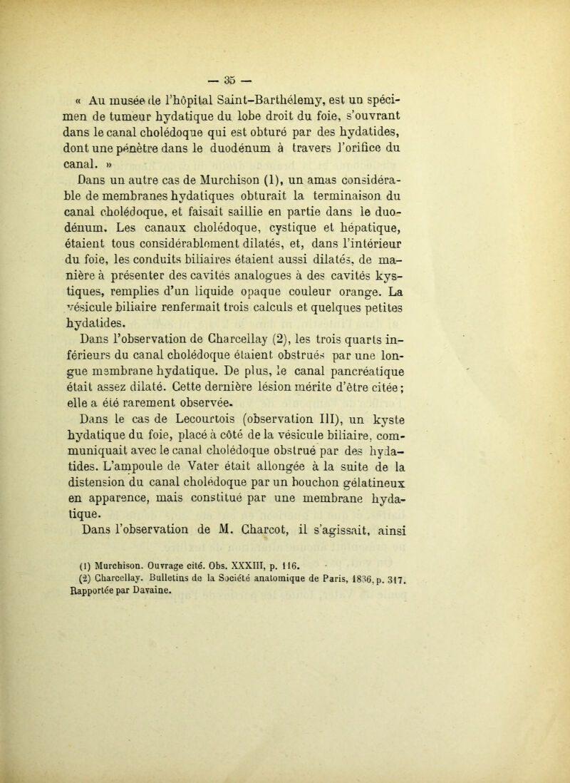 « Au musée de l’hôpital Saint-Barthélemy, est un spéci- men de tumeur hydatique du lobe droit du foie, s’ouvrant dans le canal cholédoque qui est obturé par des hydatides, dont une pénètre dans le duodénum à travers l’orifice du canal. » Dans un autre cas de Murchison (1), un amas considéra- ble de membranes hydatiques obturait la terminaison du canal cholédoque, et faisait saillie en partie dans le duo- dénum, Les canaux cholédoque, cystique et hépatique, étaient tous considérablement dilatés, et, dans l’intérieur du foie, les conduits biliaires étaient aussi dilatés, de ma- nière à présenter des cavités analogues à des cavités kys- tiques, remplies d’un liquide opaque couleur orange. La vésicule biliaire renfermait trois calculs et quelques petites hydatides. Dans l’observation de Gharcellay (2), les trois quarts in- férieurs du canal cholédoque étaient obstrués par une lon- gue membrane hydatique. De plus, le canal pancréatique était assez dilaté. Cette dernière lésion mérite d’être citée ; elle a été rarement observée. Dans le cas de Lecourtois (observation III), un kyste hydatique du foie, placé à côté de la vésicule biliaire, com- muniquait avec le canal cholédoque obstrué par des hyda- tides. L’ampoule de Vater était allongée à la suite de la distension du canal cholédoque par un bouchon gélatineux en apparence, mais constitué par une membrane hyda- tique. Dans l’observation de M. Charcot, il s’agissait, ainsi (1) MurchisoQ. Ouvrage cité. Obs. XXXIII, p. 116. (“2) Gharcellay. Bulletias de la Société anatomique de Paris, 1836, p. 317. Rapportée par Davaine.