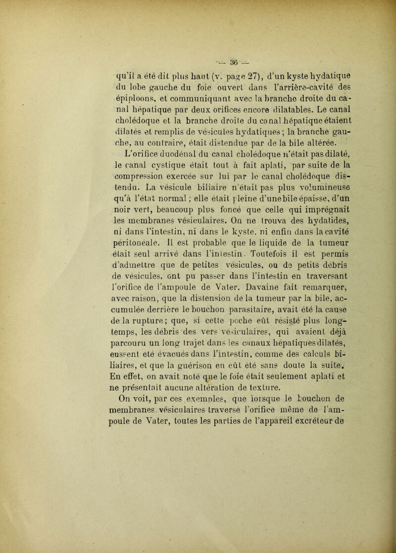 qu’il a été dit plus haut (v. pa»e 27), d’un kyste hydatique du lobe gauche du foie ouvert dans l’arrière-cavité des épiploons, et communiquant avec la branche droite du ca- nal hépatique par deux orifices encore dilatables. Le canal cholédoque et la branche droite du canal hépatique étaient dilatés et remplis de vésicules hydatiques ; la branche gau- che, au contraire, était distendue par de la bile altérée. L’orifice duodénal du canal cholédoque n’était pas dilaté, le canal cystique était tout à fait aplati, par suite de la compression exercée sur lui par le canal cholédoque dis- tendu. La vésicule biliaire n’était pas plus volumineuse qu’à l’état normal ; elle était pleine d’unebile épaisse, d’un noir vert, beaucoup plus foncé que celle qui imprégnait les membranes vésiculaires. On ne trouva des hydatides, ni dans l’intestin, ni dans le kyste, ni enfin dans la cavité péritonéale. 11 est probable que le liquide de la tumeur était seul arrivé dans l’inlestin. Toutefois il est permis d’admettre que de petites vésicules, ou de petits débris de vésicules, ont pu passer dans l’intestin en traversant J’orifice de l’ampoule de Vater. Davaine fait remarquer, avec raison, que la distension delà tumeur par la bile, ac- cumulée derrière le bouchon parasitaire, avait été la cause de la rupture; que, si cette poche eût résisté plus long- temps, les débris des vers vésiculaires, qui avaient déjà parcouru un long Ira jet dans les canaux hépatiques dilatés, eussent été évacués dans l’intestin, comme des calculs bi- liaires, et que la guérison en eût été sans doute la suite. En effet, on avait noté que le foie était seulement aplati et ne présentait aucune altération de texture. On voit, par ces exemples, que lorsque le bouchon de membranes vésiculaires traverse l’orifice même do l’am- poule de Vater, toutes les parties de l’appareil excréteur de