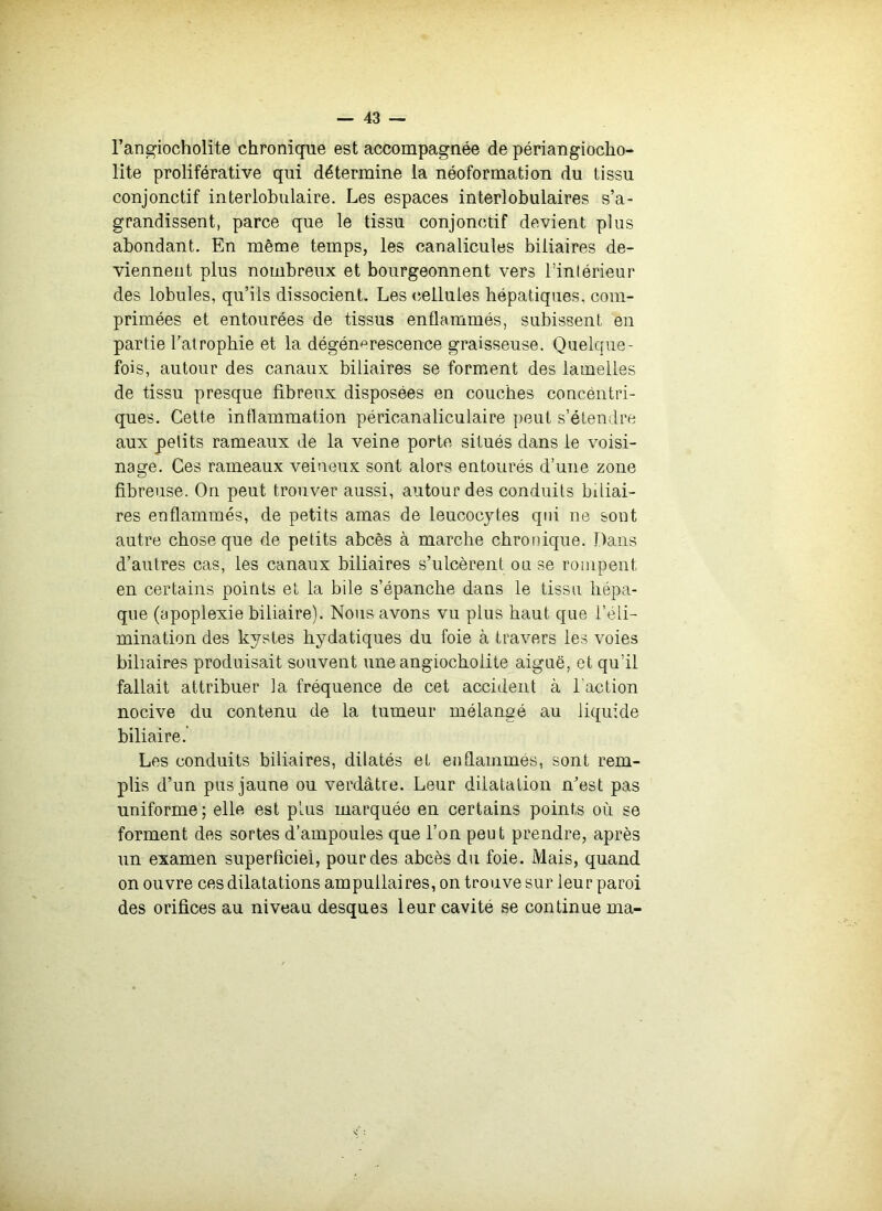 l’angiocholite chronique est accompagnée de périangiocho- lite proliférative qui détermine la néoformation du tissu conjonctif interlobulaire. Les espaces interlobulaires s’a- grandissent, parce que le tissu conjonctif devient plus abondant. En même temps, les canalicules biliaires de- viennent plus nombreux et bourgeonnent vers l’inlérieur des lobules, qu’ils dissocient. Les (îellules hépatiques, com- primées et entourées de tissus enflammés, subissent en partie l'atrophie et la dégénérescence graisseuse. Quelque- fois, autour des canaux biliaires se forment des lamelles de tissu presque fibreux disposées en couches concéntri- ques. Cette inflammation péricanaliculaire peut s’étendre aux petits rameaux de la veine porte situés dans le voisi- nage. Ces rameaux veineux sont alors entourés d’mie zone fibreuse. On peut trouver aussi, autour des conduits biliai- res enflammés, de petits amas de leucocytes qui ne sont autre chose que de petits abcès à marche chronique. Dans d’autres cas, les canaux biliaires s’ulcèrent ou se rompent en certains points et la bile s’épanche dans le tissu liépa- que (apoplexie biliaire). Nous avons vu plus haut que l’éli- mination des kystes bydatiques du foie à travers les voies biliaires produisait souvent une angiochoiite aiguë, et qu’il fallait attribuer la fréquence de cet accident à l’action nocive du contenu de la tumeur mélangé au liquide biliaire. Les conduits biliaires, dilatés et endauimés, sont rem- plis d’un pus jaune ou verdâtre. Leur dilatation n’est pas uniforme; elle est plus marquée en certains points où se forment des sortes d’ampoules que l’on peut prendre, après un examen superficiel, pour des abcès du foie. Mais, quand on ouvre ces dilatations ampullaires, on trouve sur leur paroi des orifices au niveau desques leur cavité se continue ma-