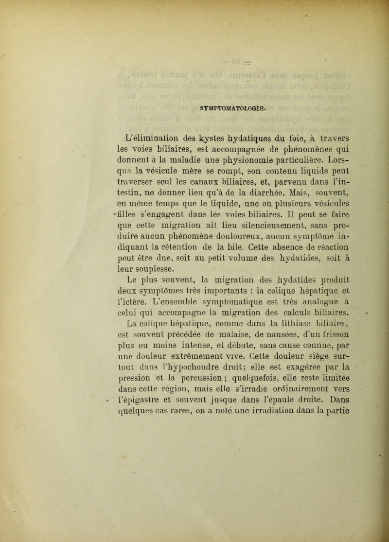 SYMPTOMATOLOGIE. L’élimination des kystes hydatiques du foie, à travers les voies biliaires, est accompagnée de phénomènes qui donnent à la maladie une physionomie particulière. Lors- que la vésicule mère se rompt, son contenu liquide peut traverser seul les canaux biliaires, et, parvenu dans l’in- testin, ne donner lieu qu’à de la diarrhée. Mais, souvent, en même temps que le liquide, une ou plusieurs vésicules 'filles s’engagent dans les voies biliaires. Il peut se faire que cette migration ait lieu silencieusement, sans pro- duire aucun phénomène douloureux, aucun symptôme in- diquant la rétention de la bile. Cette absence de réaction peut être due, soit au petit volume des hydatides, soit à leur souplesse. Le plus souvent, la migration des hydatides produit deux symptômes très importants : la colique hépatique et l’ictère. L’ensemble symptomatique est très analogue à celui qui accompagne la migration des calculs biliaires. La colique hépatique, comme dans la lithiase biliaire, est souvent précédée de malaise, de nausées, d’un frisson plus ou moins intense, et débute, sans cause connue, par une douleur extrêmement vive. Cette douleur siège sur- tout dans l’hypochondre droit; elle est exagérée par la pression et la percussion ; quelquefois, elle reste limitée dans cette région, mais elle s’irradie ordinairement vers l’épigastre et souvent jusque dans l’épaule droite. Dans quelques cas rares, on a noté une irradiation dans la partie