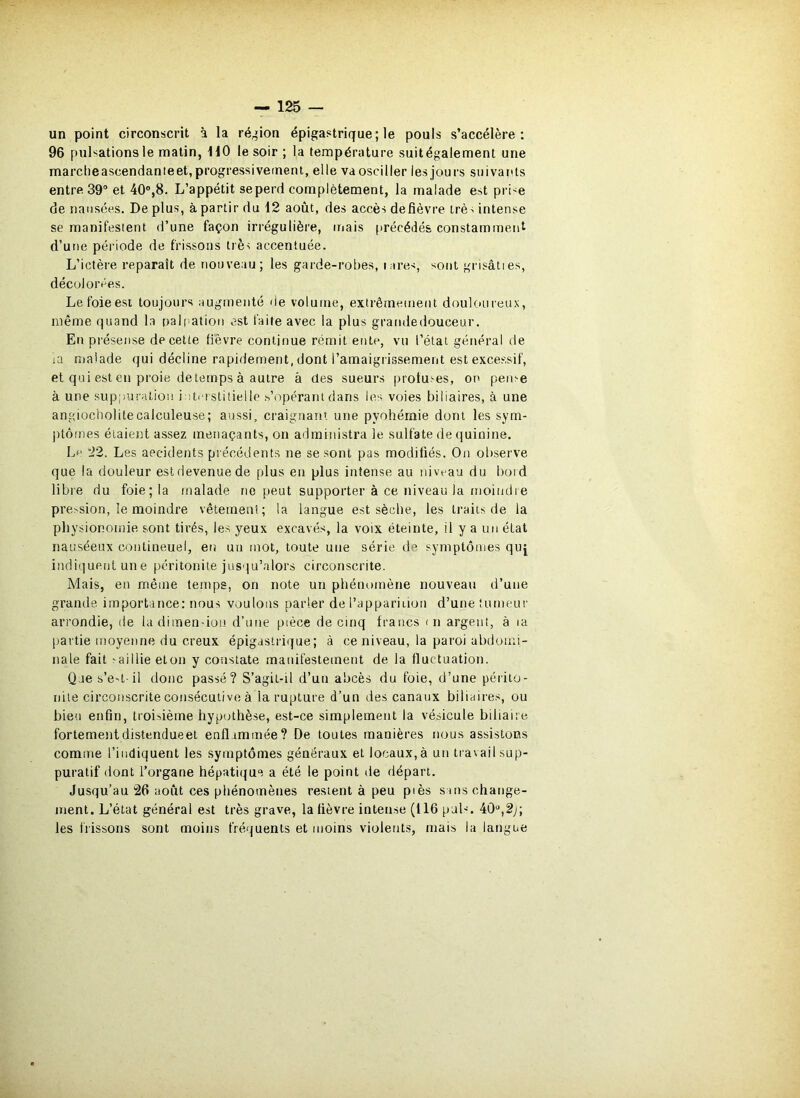 un point circonscrit à la ré^ôon épigastrique; le pouls s’accélère: 96 pulsations le matin, HO le soir ; la température suitégalement une marcheascendanieet,progressivement, elle vaosciller les jours suivarUs entre 39® et 40,8. L’appétit se perd complètement, la malade est pri'e de nausées. De plus, à partir du 12 août, des accès de fièvre trè-i intense se manifestent d’une façon irrégulière, mais (irécédés constamment d’une période de frissons très accentuée. L’ictère reparaît de nouveau; les garde-robes, tares, sont grisâties, décolorées. Le foie est toujours augmenté de volume, extrêineinent doulc>ureux, même quand la nali ation est faite avec la plus grandedouceur. En présense de cette fièvre continue rémit ente, vu l’étal général de la malade qui décline rapidement, dont l’amaigrissement est excessif, et qui est en proie detemps à autre à des sueurs protu!-es, on pen^e à une suppuration i îtiTslitielle s’opérant dans les voies biliaires, à une angiücholitecalculeuse; aussi, craignant une pyohémie dont les sym- ptômes étaient assez menaçants, on administra le sulfate de quinine. Lf ’22. Les accidents précédents ne se sont pas modifiés. On ol)serve que la douleur est devenue de plus eu plus intense au iiivt'au du bord libre du foie; la malade ne peut supporter à ce niveau la moindie pression, le moindre vêtement; la langue est sèche, les traits de la physionoiitie sont tirés, les yeux excavés, la voix éteinte, il y a un état nauséeux coutineuel, eu uu mot, toute une série de symptômes quj indi(]ueiit une péritonite jusqu’alors circonscrite. Mais, en même temps, on note un phénomène nouveau d’une grande importance: nous voulons parler de l’appariiion d’une fumeur arrondie, de ladimen-ion d’une pièce de cinq francs in argeni, à ta (jartie ntoyenne du creux épigastrique; à ce niveau, la paroi abdomi- nale fait saillie elon y constate matiifestemeut de la fluctuation. Qaes’e't il donc passé? S’agil-il d’un abcès du foie, d’une péiito- nite circonscrite consécutive à la rupture d’un des canaux biliaires, ou bien enfin, troisième hypothèse, est-ce simplement la vésicule biliaire fortementdistendueet enflammée? De toutes manières nous assistons comme l’indiquent les symptômes généraux et locaux,à un travail sup- puratif dont l’organe hépatique a été le point de départ. Jusqu’au 26 août ces phénomènes restent à peu piès sans change- ment. L’état général est très grave, la lièvre intense (116 puL. 40, les frissons sont moins fréquents et moins violents, mais la langue