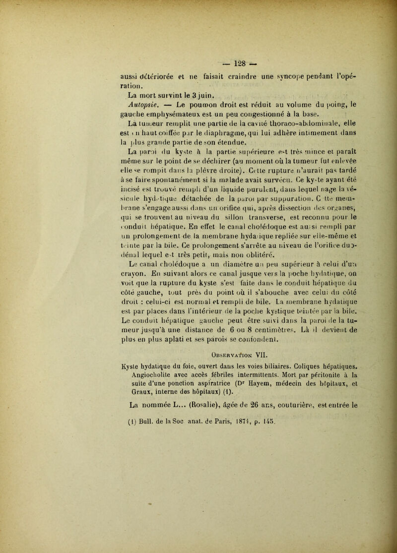 aussi détériorée et ne faisait craindre une syncope pendant l’opé- ration. La mort survint le 3 juin. Autopsie, — Le poumon droit est réduit au volume du [»oing, le gauche emphysémateux est un peu congestionné à la base. La tumeur remplit une partie de la cavité thoraco-abdominale, elle est t n haut coiffée par le diaphragme, qui lui adhère intimement dans la jdus grande partie de son étendue. La parai du kyste à la partie supérieure e^t très mince et paraît même sur le point de se déchirer (au moment où la tumeur lut enlevée elle«e rompit dans la plèvre droite). Cette rupture n’aurai! pas tardé à se faire spontanément si la malade avait survécu. Ce ky-te ayant été incisé est trouvé rempli d’un liquide purulent, dans lequel nage la vé- sicule hyd.-tique détachée de la paroi par suppuration. G tte mem- brane s’engage aussi dans un orifice rpii, après dissection des organes, qui se trouvent au niveau du sillon transverse, est reconnu pour le I onduit hépatique. En effet le canal cholédoque est aufsi rempli par un prolongement de la membrane hydadquerepliée sur elle-même et trinte par la bile. Ce prolongement s’arrête au niveau de l’orifire cluD- dénal lequel e«t très petit, mais non oblitéré. Le canal cholédoijue a un diamètre un peu supérieur à celui d’un crayon. En suivant alors ce canal jusque vers la poche hydati(|ue, on voit que la rupture du kyste s’est faite dans le coriduit hépatique du côté gauche, tout près du point où il s’abouche avec celui du côté droit : celui-ci est normal et rempli de bile. La membrane hydatique est par places dans l’intérieur de la poche kystique teintée par la bile. Le conduit hépatique gauche peut être suivi dans la paroi de la tu- meur jusqu’à une distance de 6 ou 8 centimètres. Là il devient de plus en plus aplati et ses parois se confondent. OBSERVAflON VII. Kyste hydatique du foie, ouvert dans les voies biliaires. Coliques hépatiques. Angiocholite avec accès fébriles intermittents. Mort par péritonite à la suite d’une ponction aspiratrice (Dr Hayem, médecin des hôpitaux, et Graux, interne des hôpitaux) (1). La nommée L... (Rosalie), âgée de 26 ans, couturière, est entrée le