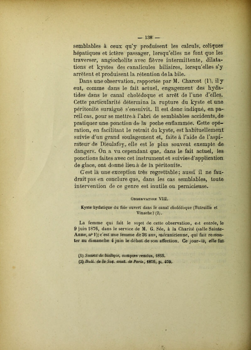 semblables à ceux qu’y produisent les calculs, coliques hépatiques et ictère passager, lorsqu’elles ne font que les traverser, angiocholite avec fièvre intermittente, dilata- tions et kystes des canalicules biliaires, lorsqu’elles s’y arrêtent et produisent la rétention de la bile. Dans une observation, rapportée par M. Charcot (1), ily eut, comme dans le fait actuel, engagement des hyda- tides dans le canal cholédoque et arrêt de l’une d’elles. Cette particularité détermina la rupture du kyste et une péritonite suraiguë s’ensuivit. 11 est donc indiqué, en pa- reil cas, pour se mettre à l’abri de semblables accidents, de pratiquer une ponction de la poche enflammée. Cette opé- ration, en facilitant le retrait du kyste, est habituellement suivie d’un grand soulagement et, faite à l’aide de l’aspi- rateur de Dieulafoy,. elle est le plus souvent exempte de dangers. On a vu cependant que, dans le fait actuel, les ponctions faites avec cet instrument et suivies d’application de glace, ont donné lieu à de la péritonite. C'est là une exception très regrettable; aussi il ne fau- drait pas en conclure que, dans les cas semblables, toute intervention de ce genre est inutile ou pernicieuse. Observation VIII. Kyste hydatique du foie ouvert dans le canal cholédoque (Bulruille et Vinache)(2j. La femme qui fait le sujet de cette observation, est entrée, le 9 juin 1876, dans le service de M. G. Sée, à la Charité (salle Sainte- Anne, n“ 1'); c’est une femme de 26 ans, mécanicienne, qui fait remon- ter au dimanche 4 juin le début de son affection. Ge Jour-là^ elle fut. (1) Société d6)biolbgie, comptés rendus, 185S. {2) BuU. d& IwSûà. aimt.. de. Paris^ tâ78, pv 470.