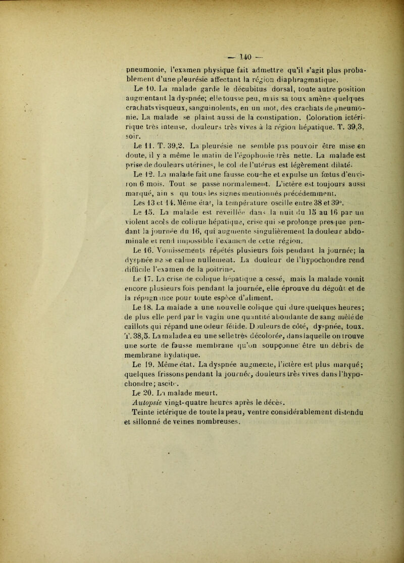 ^ 140 — pneumonie, l’examen physique fait admettre qu’il s’agit plus proba- blement d’une pleurésie affectant la région diaphragmatique. Le 10. La malade garde le décubitus dorsal, toute autre position augmentant la dyspnée; eüetousse peu, mais sa toux amène quelques crachats visqueux, sanguinolents, en un mot, des crachats de pneumo- nie. La malade se plaint aussi de la constipation. Coloration ictéri- ri(^ue très intense, douleurs très vives à la région hépatique. T. 39,3, soir. Le 11. T. 39,2. La pleurésie ne semble pas pouvoir être mise en doute, il y a même le malin de l’égophonie irès nette. La malade est prise de douleurs utérities, le col de l’utérus est légèrement dilaté. Le 15. La malade fait une fausse cou'“.he et expulse un fœtus d’envi- lon 6 mois. Tout se passe normalement. L’ictère est toujours aussi mai'(|ué, ain s qu tous les signes mentionnés précédemment. Les 13 et 14. Même éiai, la température oscille entre 38 et 39“. Le 15. La malade est réveillée dan> la nuit du 15 au 16 par un violent accès de coli(tue hépatii|ue, crise qui se prolonge presque pen- dant la journée du 16, qui augmente singulièrement la douleur abdo- minale et rend impossible l'examen de cette région. Le 16. Yomissements répétés plusieurs fois pendant la journée; la dyspnée ne se calme nullement. La douleur de l’hypochondre rend difücile l’exarnen de la poitrine. Le 17. La crise de coliijue Inipatique a cessé, mais la malade vomit encore plusieurs fois pendant la journée, elle éprouve du dégoût et de la répugnmee pour toute espèce d’aliment. Le 18. La malade a une nouvelle colique qui dure quelques heures; de plus elle perd par le vagin une quantité abondante de sang mêlé de caillots qui répand une odeur féiide. D juleursde côté, dyspnée, toux. T. 38,5. La raaladea eu une selle très décolorée, danslaquelle on trouve une sorte de fausse membrane qu’on soupçonne être un débris de membrane iiydatiijue. Le 19. Même état. La dyspnée augmente, l’idère est plus marqué; quelques frissons pendant la journée, douleurs très vives dansl’hypo- chondre; ascite. Le 20. La malade meurt. Autopsie vingt-quatre heures après le décès. Teinte ictérique de toute la peau, ventre considérablement distendu et sillonné de veines nombreuses.