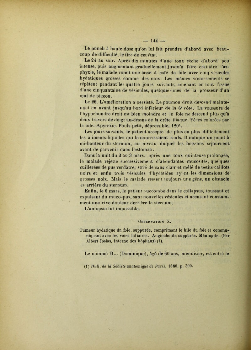 Le punch à haute dose qu’on lui fait prendre d’abord avec beau- coup de difficulté, le tire de cet état. Le 24 au soir. Après dix minutes d’une toux sèche d’abord peu intense, puis augmentant graduellement.jusqu’à faire craindre l’as- phyxie, le malade vomit une tasse à café de bile avec cinq vésicules hydatiques grosses comme des noix. Les mêmes vomissements se répètent pendant les quatre jours suivants, amenant en tout l’issue d'une cinquantaine de vésicules, quelques-unes de la grosseur d’un œuf de pigeon. Le 26. L’amélioration a persisté. Le poumon droit de«cend mainte- nant en avant jusqu’au bord inférieur de la 6® côte. La voussure de l’hypochondre droit est bien moindre et le foie ne descend plus qu’à deux travers de doigt au-dessus de la crête iliaque. Fères colorées par la bile. Apyrexie. Pouls petit, dépressible, 120°, Les jours suivants, le patient accepte de plus en plus difficilement les aliments liquides qui le nourrissaient seuls. Il indique un point à mi-hauteur du sternum, au niveau duquel les boissons séjournent avant de parvenir dans l’estomac. Dans la nuit du 2 au 3 mars, après une toux quinteuse prolongée, le malade rejette successivement d’a!)ondanles mucosités, quelques cuillerées de pus verdâtre, strié de sang clair et mêlé de petits caillots noirs et enfin trois vésicules d’iiydalides ayml les dimensions de grosses noix. Mais le malade res‘^ent toujours une gêne, un obstacle en arrière du sternum. Enfin, le 6 mars, le patient succombe dans le collapsus, toussant et expulsant du muco-pus, sans nouvelles vésicules et accusant constam- ment une vive douleur derrière le sternum. L’autopsie fut impossible. Observation X. Tumeur hydatique dn foie, suppurée, comprimant le hile du foie et commu- niquant avec les voies biliaires. Angiocholite suppurée. Méningite. (Par Albert Josias, interne des hôpitaux) (1). Le nommé D... (Dominique), âgé de 60 ans, menuisier, est entré le (1) Bull.de la Société anatomique de Paris, 1880, p. 390.