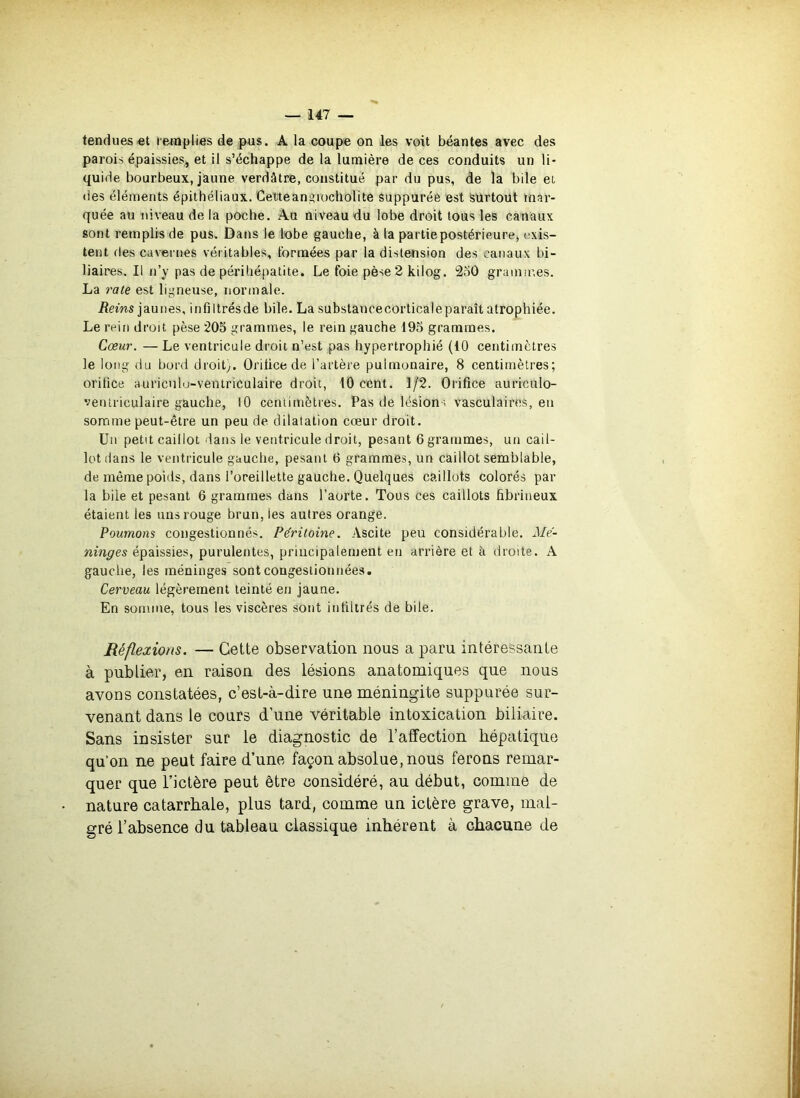 tendues«t lenipHes de pus. A la coupe on les voit béantes avec des parois épaissies, et il s’échappe de la lumière de ces conduits un li- quide bourbeux, jaune verdâtre, constitué par du pus, de la bile et des éléments épithéliaux. Cettean^îiocliolite suppurée est Surtout mar- quée au niveau de la poche. Au niveau du lobe droit tous les canaux sont remplis de pus. Dans le lobe gauche, à la partie postérieure, exis- tent des cavernes véritables, tbrnaées par la distension des canaux bi- liaires. Il n’y pas de périliépalite. Le foie pèse 2 kilog. 2o0 grammes. La rate est ligneuse, normale. iîems jaunes, infiltrésde bile. La substancecorticaleparaît atrophiée. Le rein droit pèse 205 grammes, le rein gauche 195 grammes. Cœur. — Le ventricule droit n’est pas hypertrophié (10 centimètres le long du bord droit;. Oritice de l’artère pulmonaire, 8 centimètres; orilice auricnlo-ventriculaire droit, 10 cent. 1/2. Orifice auriculo- veruriculaire gauche, lO centimètres. Pas de lésions vasculaires, en soname peut-être un peu de dilatation cœur droit. Un petit caillot dans le ventricule droit, pesant 6 grammes, un cail- lot dans le ventricule gauche, pesant 6 grammes, un caillot semblable, de même poids, dans l’oreillette gauche. Quelques caillots colorés par la bile et pesant 6 grammes dans l’aorte. Tous ces caillots fibrineux étaient les uns rouge brun, les autres orange. Poumons congestionnés. Péritoine. Ascite peu considérable. Mé- ninges épaissies, purulentes, principalement en arrière et à droite. A gauche, les méninges sont congestionnées. Cerveau légèrement teinté en jaune. En somme, tous les viscères sont infiltrés de bile. Réflexions. — Cette observation nous a paru intéressante à publier, en raison des lésions anatomiques que nous avons constatées, c’est-à-dire une méningite suppurée sur- venant dans le cours d’une véritable intoxication biliaire. Sans insister sur le diagnostic de l’affection hépatique qu’on ne peut faire d’une façon absolue, nous ferons remar- quer que l’ictère peut être considéré, au début, comme de nature catarrhale, plus tard, comme un ictère grave, mal- gré l’absence du tableau classique inhérent à chacune de