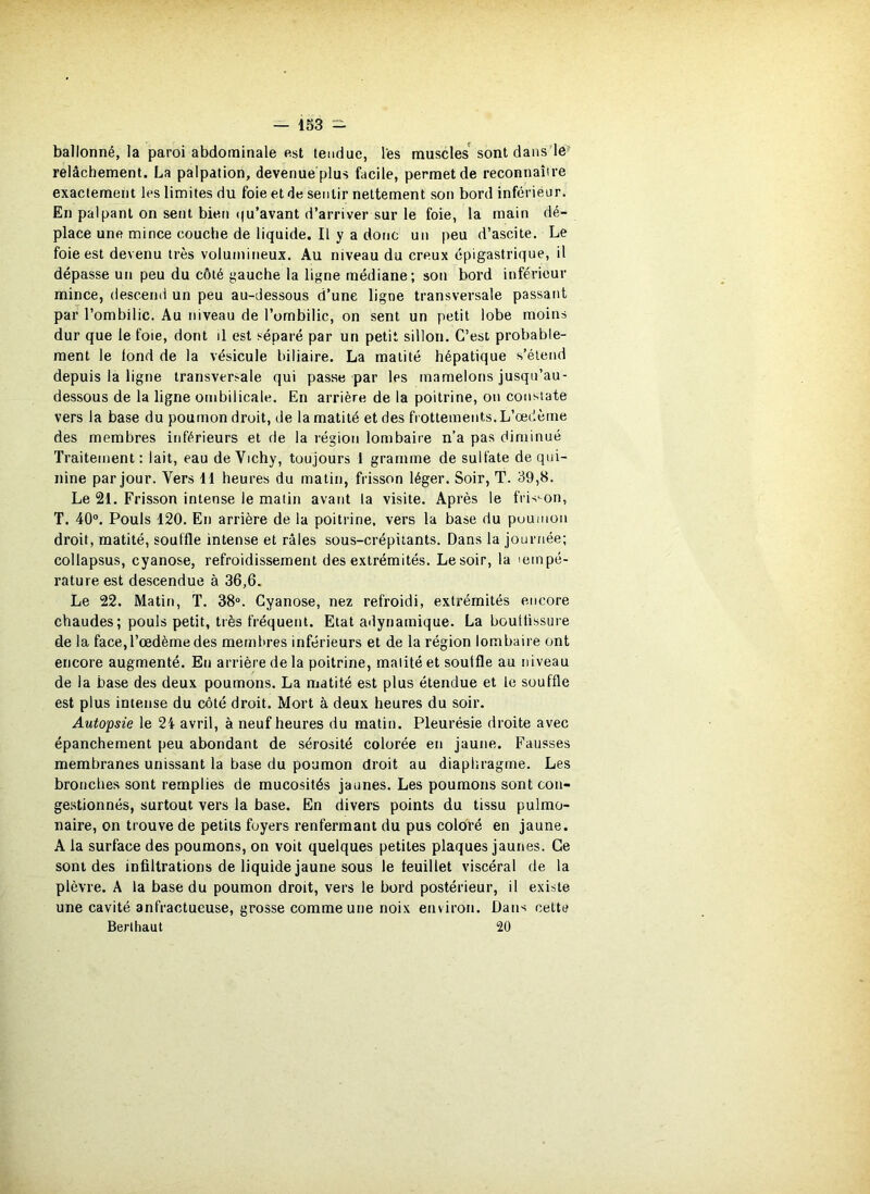 ballonné, la paroi abdominale est tendue, les muscles' sont dans'le^ relâchement. La palpation, devenue plus facile, permet de reconnaître exactement les limites du foie et de sentir nettement son bord infériéur. En palpant on sent bien (|u’avant d’arriver sur le foie, la main dé- place une mince couche de liquide. Il y a donc un peu d’ascite. Le foie est devenu très volumineux. Au niveau du creux épigastrique, il dépasse un peu du côté j^auche la ligne médiane; son bord inférieur mince, descend un peu au-dessous d’une ligne transversale passant par l’ombilic. Au niveau de l’ombilic, on sent un petit lobe moins dur que le foie, dont il est séparé par un petit sillon. C’est probable- ment le fond de la vésicule biliaire. La matité hépatique s’étend depuis la ligne transversale qui passe par les mamelons jusqu’au- dessous de la ligne ombilicale. En arrière de la poitrine, on constate vers la base du poumon droit, de la matité et des frottements. L’œdème des membres inférieurs et de la région lombaire n’a pas diminué Traitement : lait, eau de Vichy, toujours 1 gramme de sulfate de qui- nine par jour. Vers 11 heures du matin, frisson léger. Soir, T. 39,8. Le 21. Frisson intense le matin avant la visite. Après le frisson, T. 40°. Pouls 120. En arrière de la poitrine, vers la base du poumoii droit, matité, souffle intense et râles sous-crépitants. Dans la journée; collapsus, cyanose, refroidissement des extrémités. Le soir, la tempé- rature est descendue à 36,6. Le 22. Matin, T. 38“. Cyanose, nez refroidi, extrémités encore chaudes; pouls petit, très fréquent. Etat adynamique. La bouttissure de la face, l’œdème des membres inférieurs et de la région lombaire ont encore augmenté. En arrière de la poitrine, matité et souffle au niveau de la base des deux poumons. La matité est plus étendue et le souffle est plus intense du côté droit. Mort à deux heures du soir. Autopsie le 24 avril, à neuf heures du matin. Pleurésie droite avec épanchement peu abondant de sérosité colorée en jaune. Fausses membranes unissant la base du poumon droit au diapliragme. Les bronches sont remplies de mucosités jaunes. Les poumons sont con- gestionnés, surtout vers la base. En divers points du tissu pulmo- naire, on trouve de petits foyers renfermant du pus coloré en jaune. A la surface des poumons, on voit quelques petites plaques jaunes. Ce sont des infiltrations de liquide jaune sous le feuillet viscéral de la plèvre. A la base du poumon droit, vers le bord postérieur, il existe une cavité anfractueuse, grosse comme une noix environ. Dans cette Berlhaut 20