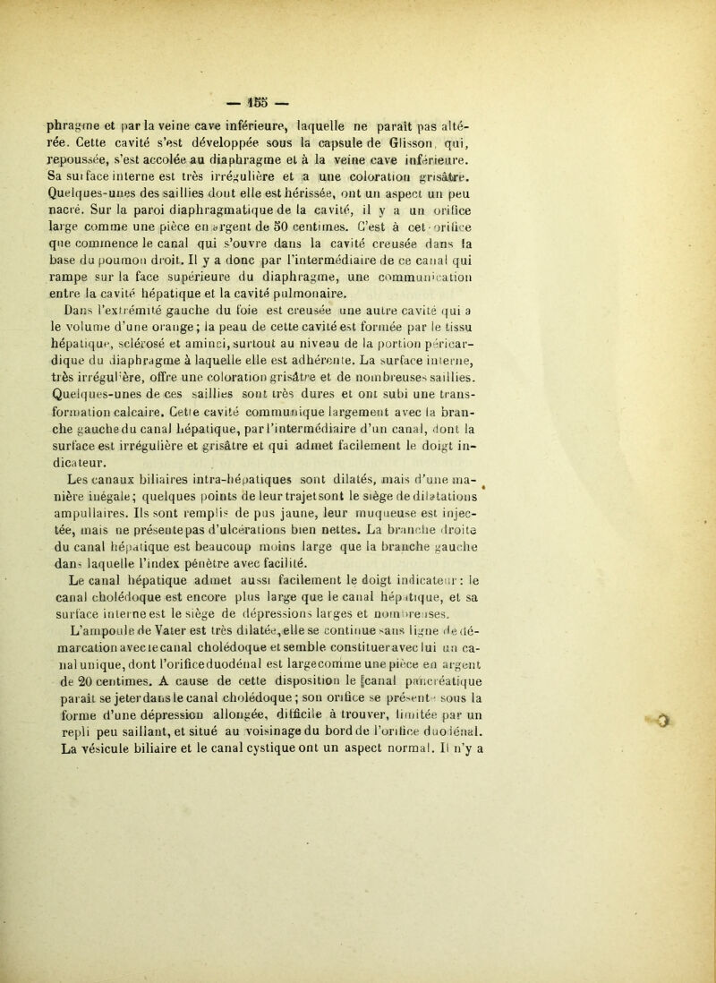 — 1S5 — phragme et par la veine cave inférieure, laquelle ne paraît pas alté- rée. Cette cavité s’est développée sous la capsule de Glisson, qui, repoussée, s’est accolée au diaphragme et à la veine cave inférieure. Sa suiface inierne est très irrégulière et a une coloration gnsâjbre. Quelques-unes des saillies dont elle est hérissée, ont un aspect un peu nacré. Sur la paroi diaphragmatique de la cavité, il y a un orifice large comme une pièce en argent de 50 centimes. C’est à cet orilice que commence le canal qui s’ouvre dans la cavité creusée dans la base du poumon di'oit. Il y a donc par l’intermédiaire de ce canal qui rampe sur la face supérieure du diaphragme, une communication entre la cavité hépatique et la cavité pulmonaire. Dans l’extrémité gauche du foie est creusée une autre cavité qui a le volume d’une orange; la peau de cette cavité est formée par le tissu hépatique, sclérosé et aminci, surtout au niveau de la portion péricar- dique du diaphragme à laquelle elle est adhérente. La surface interne, très irrégul'ère, offre une. coloration grisâtre et de nombreuses saillies. Quelques-unes de ces saillies sont très dures et ont subi une trans- formation calcaire. Cetle cavité communique largement avec la bran- che gauche du canal hépatique, par l’intermédiaire d’un canal, dont la surface est irrégulière et grisâtre et qui admet facilement le doigt in- dicateur. Les canaux biliaires intra-hépatiques sont dilatés, mais d’une ma- ^ uière inégale; quelques points de leur trajetsont le siège de dilatations ampullaires. Ils sont remplis de pus jaune, leur muqueuse est injec- tée, mais ne présente pas d’ulcérations bien nettes. La branche droite du canal hépatique est beaucoup moins large que la branche gauche dans laquelle l’index pénètre avec facilité. Le canal hépatique admet aussi facilement le doigt indicateur : le canal cholédoque est encore plus large que le canal hép.dique, et sa surface interne est le siège de dépressions larges et nomoreuses. L’ampoule de Vater est très dilatée, elle se continue sans ligne de dé- marcation avec le canal cholédoque et semble constitueraveclui un ca- nal unique, dont l’orificeduodénal est largeconime une pièce en argent de 20 centimes. A cause de cette disposition le |canal pancréatique paraît se jeter dans le canal cholédoque; son orifice se présent-^ sons la forme d’une dépression allongée, difficile à trouver, limitée par un repli peu saillant, et situé au voisinagedu bordde l’orilice duodénal. La vésicule biliaire et le canal cystiqueont un aspect normal. Il n’y a