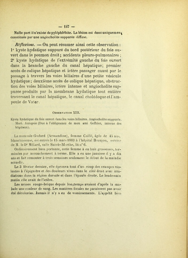 Nulle part il n’existe de pyléphl<^bite. La lésion est donc uniquement constituée par une angiocholite suppurée diffuse. Réflexions. — On peut résumer ainsi cette observation : 1® kyste bydatique suppuré du bord postérieur du foie ou- vert dans le poumon droit ; accidents pleuro-pulmonaires ; 2° kyste bydatique de l’extrémité gaucbe du foie ouvert dans la branche gaucbe du canal hépatique; premier accès de colique hépatique et ictère passager causé par le passage à travers les voies biliaires d’une petite vésicule bydatique ; deuxième accès de colique hépatique, obstruc- tion des voies biliaires, ictère intense et angiocbolite sup- purée produits par la membrane bydatique tout entière tra,versant le canal hépatique, le canal cholédoque et l’am- poule de Valer. Observation XIII. Kyste hydatique du foie ouvert dans les voies biliaires. Angiocbolite suppurée. Mort. Autopsie (Due à l’obligeance de mon ami Geffrier, interne des hôpitaux). La nommée Godard (Armandine), femme Caillé, âgée de 45 ans, blanchisseuse, est entrée le 15 mars 1883 à l’hôpital Beaujon, service de leD'’ Müiard, salle Sainte-Marthe, lit n6. Ordinairement bien portante, cette femme à eu huit grossesses, ter- minées par accouchement à terme. Elle a eu une jaunisse il y a dix ans et fait remonter à trois semaines seulenierit le début de la maladie actuelle. Le 3 février dernier, elle éprouva tout d’un coup des crampes vio- lentes à l’épigastre et des douleurs vives dans le côté droit avec irra- diations dans la région dorsale et dans, l’épaule droite. Le lendemain matin elle avait de l’ictère. Les urines rouge-brique depuis longtemps avaient d’après la ma- lade une couleur de sang. Les matières fécales ne paraissent pas avoir été décolorées. Jamais il n’y a eu de vomissements. L’appétit bien