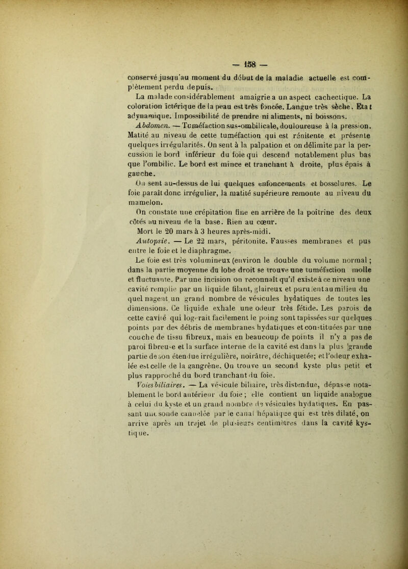 conservé jusqu’au moment du début de la maladie actuelle est com- plètement perdu depuis. La malade considérablement amaigrie a un aspect cachectique. La coloration ictérique de la peau est très foncée. Langue très ^cbe. Eta t adynaraique. Impossibilité de prendre ni aliments, ni boissons. Abdomen. — Tuméfaction sus-ombilicale, douloureuse à la pression. Matité au niveau de cette tuméfaction qui est rénitente et présente quelques irrégularités. On sent à la palpation et on délimite par la per- cussion le bord inférieur du foie qui descend notablement plus bas que l’ombilic. Le bord est mince et tranchant à droite, plus épais à gauche. Oa sent au-dessus de lui quelques enfoncements et bosselures. Le foie paraît donc irrégulier, la matité supérieure remonte au niveau du mamelon. On constate une crépitation fine en arrière de la poitrine des deux côtés au niveau de la base. Rien au cœur. Mort le 20 mars à 3 heures après-midi. Autopsie. — Le 22 mars, péritonite. Fausses membranes et pus entre le foie et le diaphragme. Le foie est très volumineux (environ le double du volume normal ; dans la partie moyenne du lobe droit se trouve une tuméfaction molle et fluctuante. Par une incision on reconnaît qu’il existe à ce niveau une cavité remplie par un liquide filant, glaireux et purulentau milieu du quel nagent un grand nombre de vésicules hydatiques de toutes les dimensions. Ce liquide exhale une odeur très fétide. Les parois de cette cavité qui logerait facilement le poing sont tapissées sur quelques points par des débris de membranes hydatiques et constituées par une couche de tissu fibreux, mais en beaucoup de points il n’y a pas de paroi fibreuse et la surface intertie de la cavité est dans la plus Igrande partie de son étendue irrégulière, noirâtre, déchiquetée; et l’odeur exha- lée est celle de la gangrène. Ou trouve un second kyste plus petit et plus rapproché du bord tranchant tiu foie. Voiesbiliaires. —La vé><icule biliaire, très distendue, dépasse nota- blement le bord antérieur du foie ; elle contient un liquide analogue à celui du kyste et un grand nonibre de vésicules hydatiques. En pas- sant une sonde cannelée par le canal hépatique qui est très dilaté, on arrive après nu trajet de plusieurs centimètres dans la cavité kys- tiq ue.