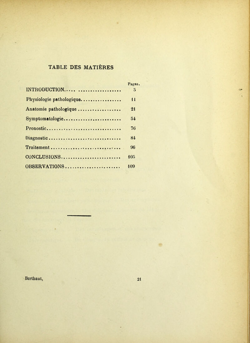 TABLE DES MATIÈRES Pages. INTRODUCTION 5 Physiologie pathologique 11 Anatomie pathologique 21 Symptomatologie 54 Pronostic 76 Diagnostic 84 Traitement 96 CONCLUSIONS 105 OBSERVATIONS 109 Bcrthaut, 21