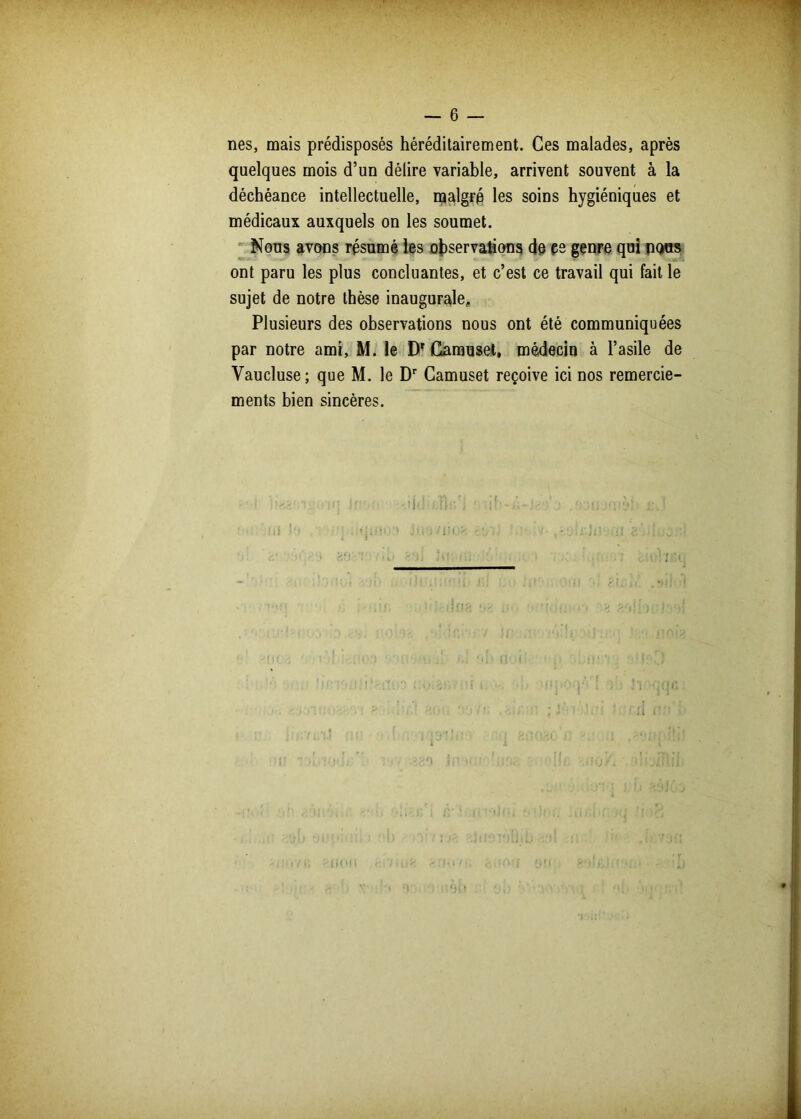 nés, mais prédisposés héréditairement. Ces malades, après quelques mois d’un délire variable, arrivent souvent à la déchéance intellectuelle, malgré les soins hygiéniques et médicaux auxquels on les soumet. Nous avons résumé les observations de çe genre qui nous ont paru les plus concluantes, et c’est ce travail qui fait le sujet de notre thèse inaugurale. Plusieurs des observations nous ont été communiquées par notre ami, M. le DT Camuset, médecin à l’asile de Vaucluse; que M. le Dr Gamuset reçoive ici nos remercie- ments bien sincères. 1