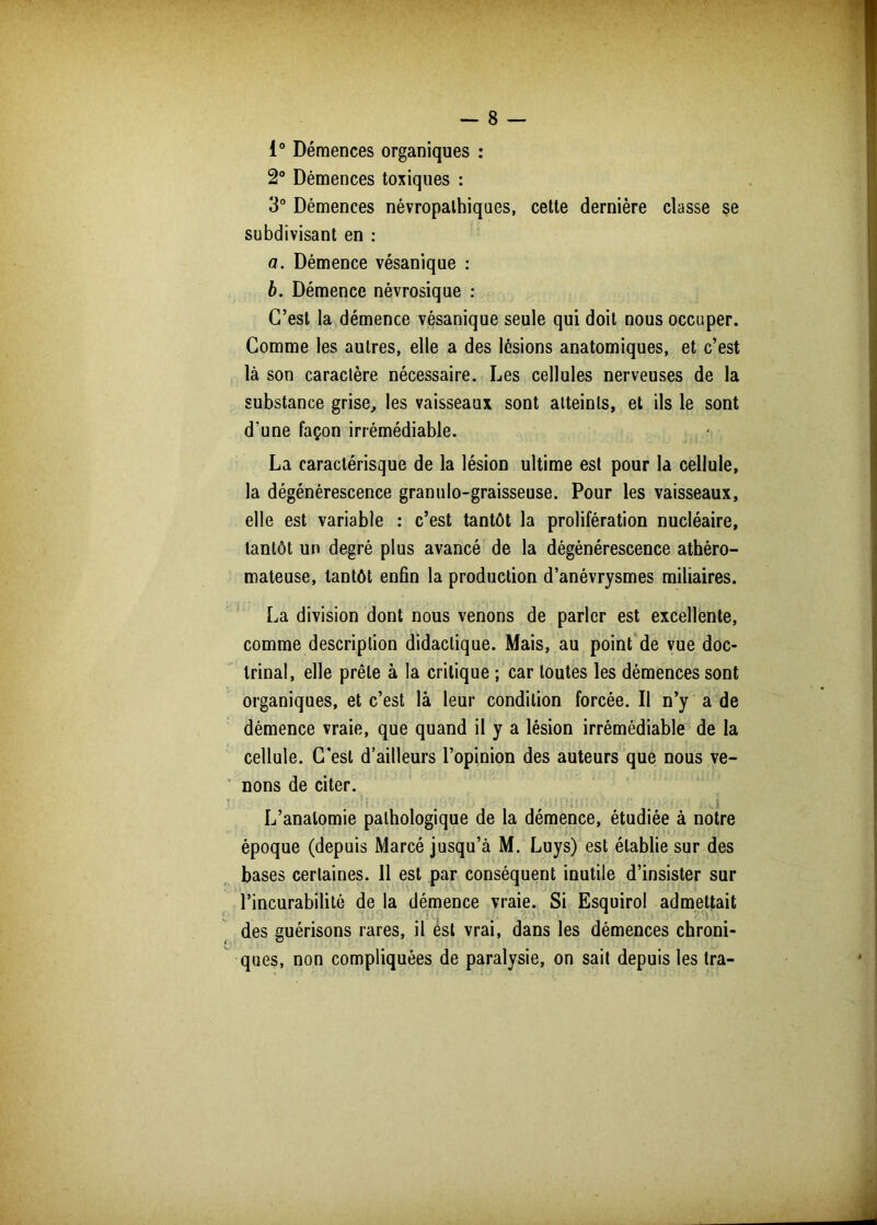 i° Démences organiques : 2° Démences toxiques : 3° Démences névropathiques, cette dernière classe se subdivisant en : a. Démence vésanique : b. Démence névrosique : C’est la démence vésanique seule qui doit nous occuper. Comme les autres, elle a des lésions anatomiques, et c’est là son caraclère nécessaire. Les cellules nerveuses de la substance grise, les vaisseaux sont atteints, et ils le sont d’une façon irrémédiable. La caradérisque de la lésion ultime est pour la cellule, la dégénérescence granulo-graisseuse. Pour les vaisseaux, elle est variable : c’est tantôt la prolifération nucléaire, tantôt un degré plus avancé de la dégénérescence athéro- mateuse, tantôt enfin la production d’anévrysmes miliaires. La division dont nous venons de parler est excellente, comme description didactique. Mais, au point de vue doc- trinal, elle prêle à la critique ; car toutes les démences sont organiques, et c’est là leur condition forcée. Il n’y a de démence vraie, que quand il y a lésion irrémédiable de la cellule. C'est d’ailleurs l’opinion des auteurs que nous ve- nons de citer. . » » f . , 1 k i ‘ P JI i * .* !'• *; ,i>|. ■{ *■ I L’anatomie pathologique de la démence, étudiée à notre époque (depuis Marcé jusqu’à M. Luys) est établie sur des bases certaines. 11 est par conséquent inutile d’insister sur l’incurabilité de la démence vraie. Si Esquirol admettait des guérisons rares, il est vrai, dans les démences chroni- ques, non compliquées de paralysie, on sait depuis les tra-