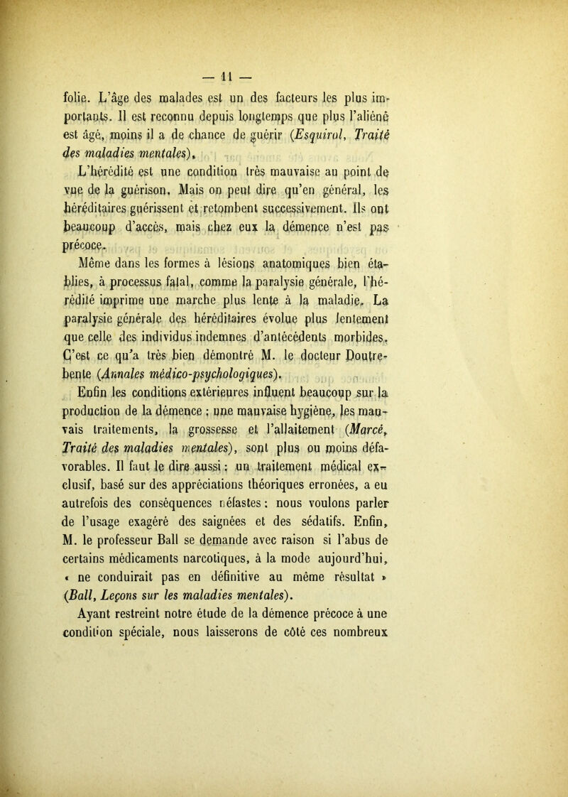 folie. L’âge des malades est un des facteurs les plus im- portants. Il est reconnu depuis longtemps que plus l’aliéné est âgé, moins il a de chance de guérir (.Esquirol, Traité des maladies mentales) » L’hérédité est une condition très mauvaise au point de vue de la guérison. Mais on peut dire qu’en général, les héréditaires guérissent et retombent successivement. Ils ont beaucoup d’accès, mais chez eux la démence n’est pas précoce,. Même dans les formes à lésions anatomiques bien éta- blies, à processus fatal, comme la paralysie générale, l’hé- rédité imprime une marche plus lente à la maladie, La paralysie générale des héréditaires évolue plus lentement que celle des individus indemnes d’antécédents morbides. C’est ce qu’a très bien démontré M. le docteur Doutre- bente (.Annales médico-psychologiques). Enfin les conditions extérieures influent beaucoup sur la production de la démence ; une mauvaise hygiène, les mau- vais traitements, la grossesse et l’allaitement (Marcé, Traité des maladies mentales), sont plus ou moins défa- vorables. Il faut le dire aussi ; un traitement médical ex« clusif, basé sur des appréciations théoriques erronées, a eu autrefois des conséquences néfastes : nous voulons parler de l’usage exagéré des saignées et des sédatifs. Enfin, M. le professeur Bail se demande avec raison si l’abus de certains médicaments narcotiques, à la mode aujourd’hui, « ne conduirait pas en définitive au même résultat » (Bail, Leçons sur les maladies mentales). Ayant restreint notre étude de la démence précoce à une condition spéciale, nous laisserons de côté ces nombreux